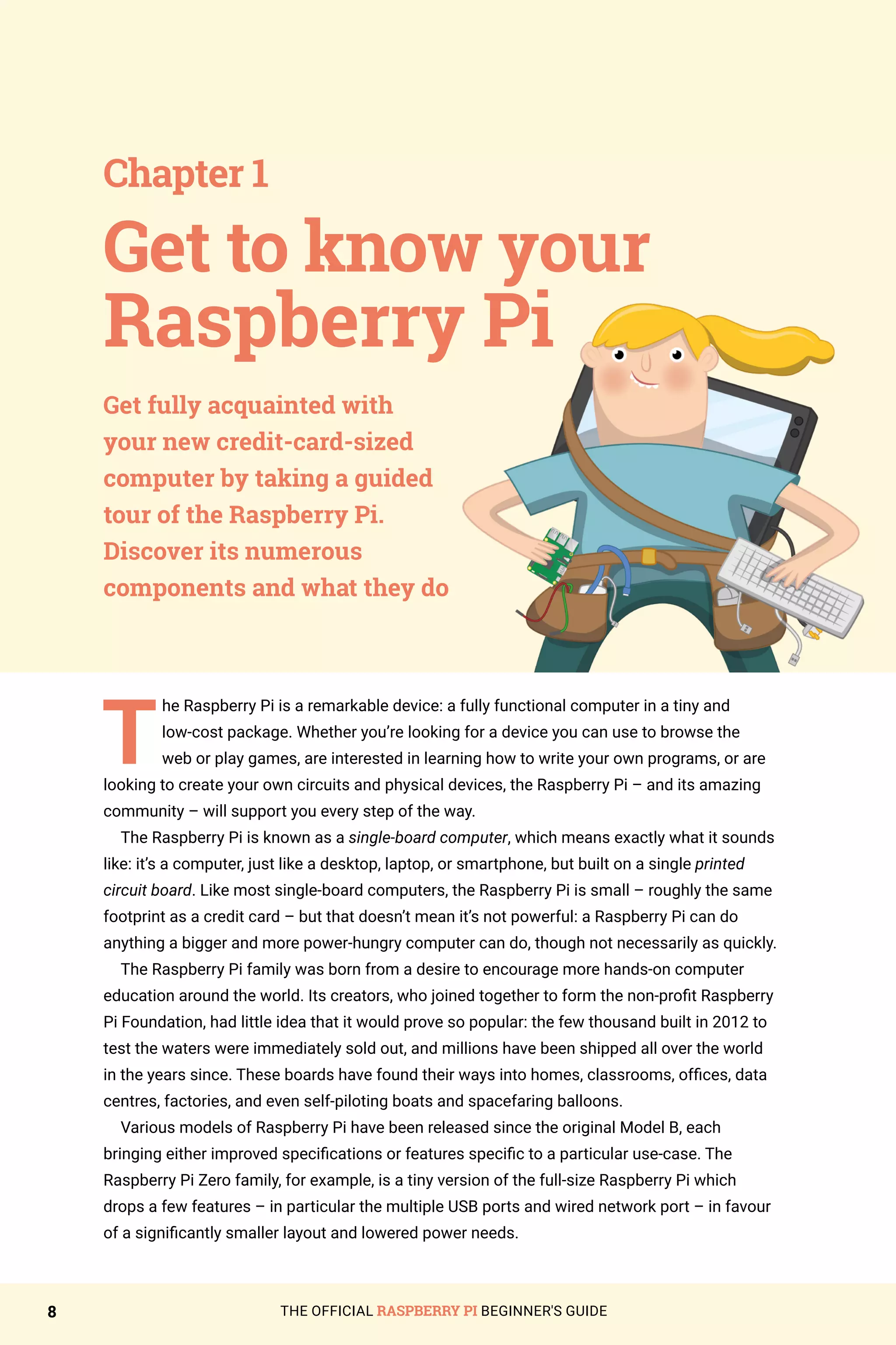 THE OFFICIAL RASPBERRY PI BEGINNER'S GUIDE
8
T
he Raspberry Pi is a remarkable device: a fully functional computer in a tiny and
low-cost package. Whether you’re looking for a device you can use to browse the
web or play games, are interested in learning how to write your own programs, or are
looking to create your own circuits and physical devices, the Raspberry Pi – and its amazing
community – will support you every step of the way.
The Raspberry Pi is known as a single-board computer, which means exactly what it sounds
like: it’s a computer, just like a desktop, laptop, or smartphone, but built on a single printed
circuit board. Like most single-board computers, the Raspberry Pi is small – roughly the same
footprint as a credit card – but that doesn’t mean it’s not powerful: a Raspberry Pi can do
anything a bigger and more power-hungry computer can do, though not necessarily as quickly.
The Raspberry Pi family was born from a desire to encourage more hands-on computer
education around the world. Its creators, who joined together to form the non-profit Raspberry
Pi Foundation, had little idea that it would prove so popular: the few thousand built in 2012 to
test the waters were immediately sold out, and millions have been shipped all over the world
in the years since. These boards have found their ways into homes, classrooms, offices, data
centres, factories, and even self-piloting boats and spacefaring balloons.
Various models of Raspberry Pi have been released since the original Model B, each
bringing either improved specifications or features specific to a particular use-case. The
Raspberry Pi Zero family, for example, is a tiny version of the full-size Raspberry Pi which
drops a few features – in particular the multiple USB ports and wired network port – in favour
of a significantly smaller layout and lowered power needs.
Get to know your
Raspberry Pi
Chapter 1
Get fully acquainted with
your new credit-card-sized
computer by taking a guided
tour of the Raspberry Pi.
Discover its numerous
components and what they do
 