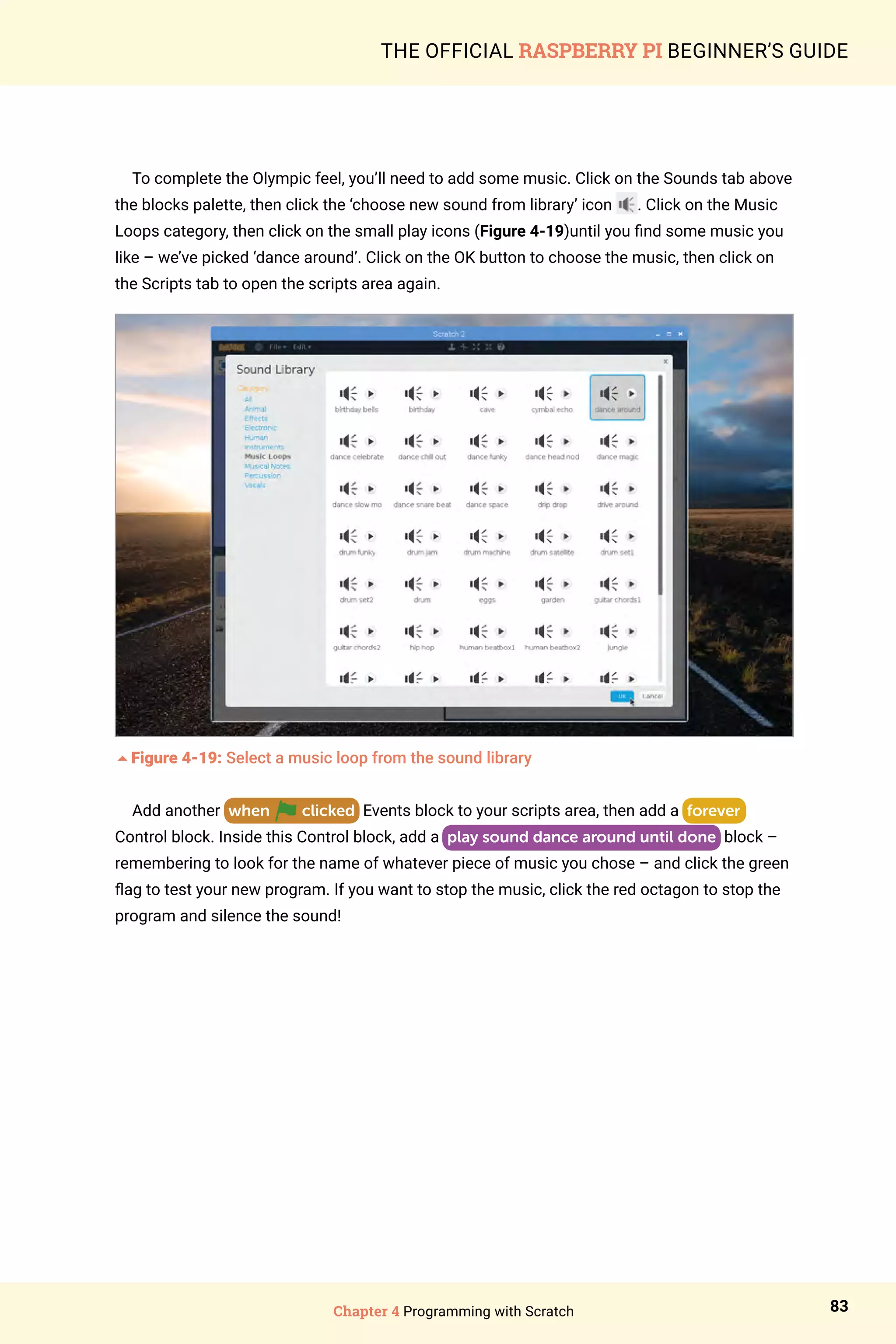 Chapter 4 Programming with Scratch 83
THE OFFICIAL RASPBERRY PI BEGINNER’S GUIDE
To complete the Olympic feel, you’ll need to add some music. Click on the Sounds tab above
the blocks palette, then click the ‘choose new sound from library’ icon . Click on the Music
Loops category, then click on the small play icons (Figure 4-19)until you find some music you
like – we’ve picked ‘dance around’. Click on the OK button to choose the music, then click on
the Scripts tab to open the scripts area again.
5Figure 4-19: Select a music loop from the sound library
Add another when clicked Events block to your scripts area, then add a forever
Control block. Inside this Control block, add a play sound dance around until done block –
remembering to look for the name of whatever piece of music you chose – and click the green
flag to test your new program. If you want to stop the music, click the red octagon to stop the
program and silence the sound!
 