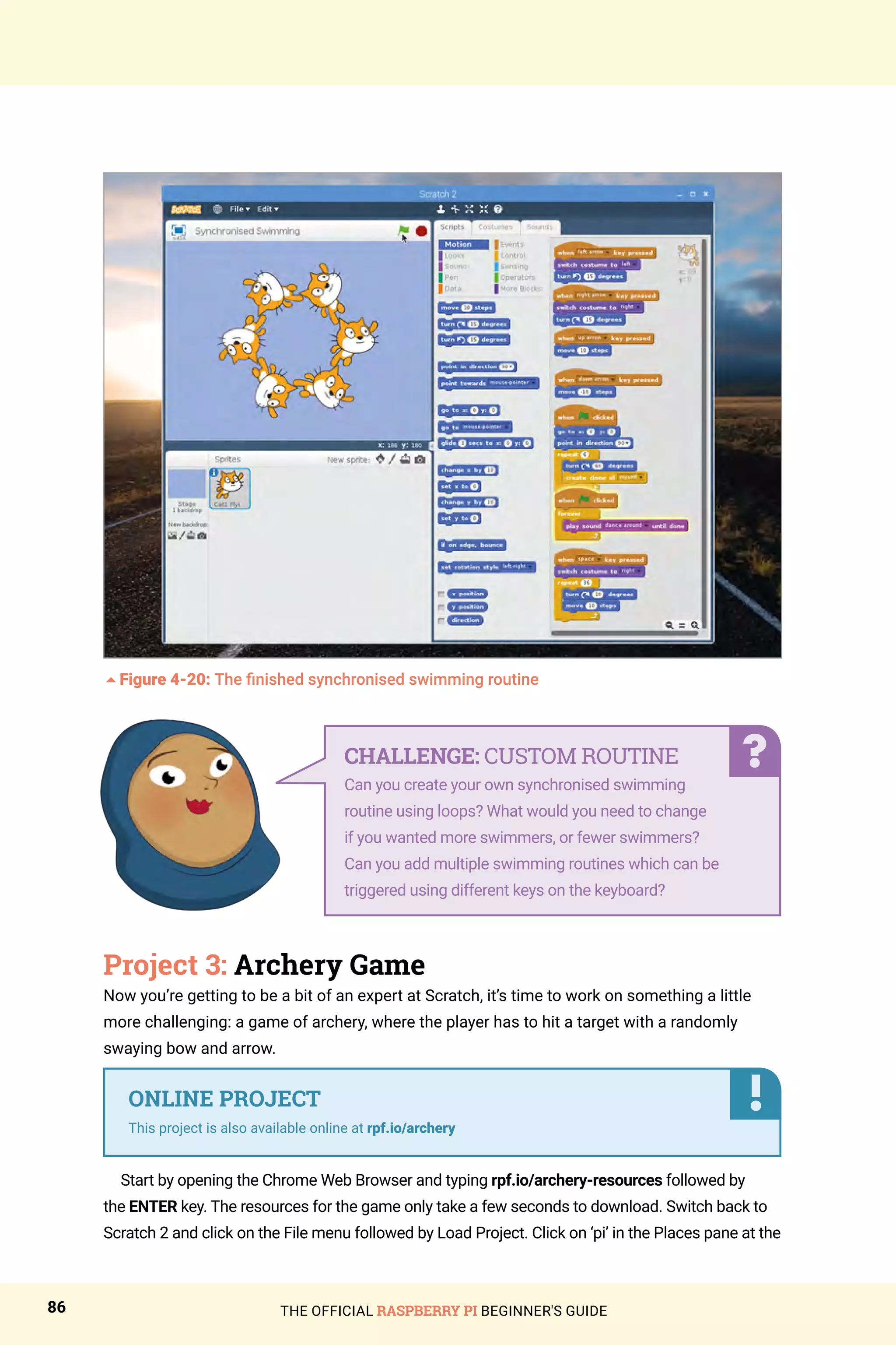 THE OFFICIAL RASPBERRY PI BEGINNER'S GUIDE
86
5Figure 4-20: The finished synchronised swimming routine
Project 3: Archery Game
Now you’re getting to be a bit of an expert at Scratch, it’s time to work on something a little
more challenging: a game of archery, where the player has to hit a target with a randomly
swaying bow and arrow.
Start by opening the Chrome Web Browser and typing rpf.io/archery-resources followed by
the ENTER key. The resources for the game only take a few seconds to download. Switch back to
Scratch 2 and click on the File menu followed by Load Project. Click on ‘pi’ in the Places pane at the
ONLINE PROJECT
This project is also available online at rpf.io/archery
CHALLENGE: CUSTOM ROUTINE
Can you create your own synchronised swimming
routine using loops? What would you need to change
if you wanted more swimmers, or fewer swimmers?
Can you add multiple swimming routines which can be
triggered using different keys on the keyboard?
 
