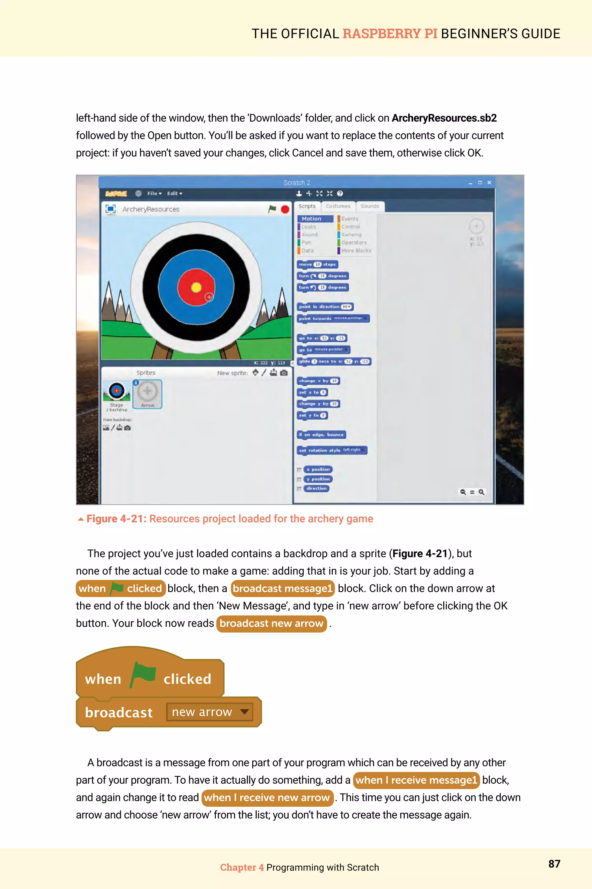 Chapter 4 Programming with Scratch 87
THE OFFICIAL RASPBERRY PI BEGINNER’S GUIDE
left-hand side of the window, then the ‘Downloads’ folder, and click on ArcheryResources.sb2
followed by the Open button. You’ll be asked if you want to replace the contents of your current
project: if you haven’t saved your changes, click Cancel and save them, otherwise click OK.
5Figure 4-21: Resources project loaded for the archery game
The project you’ve just loaded contains a backdrop and a sprite (Figure 4-21), but
none of the actual code to make a game: adding that in is your job. Start by adding a
when clicked block, then a broadcast message1 block. Click on the down arrow at
the end of the block and then ‘New Message’, and type in ‘new arrow’ before clicking the OK
button. Your block now reads broadcast new arrow .
when clicked
broadcast new arrow
A broadcast is a message from one part of your program which can be received by any other
part of your program. To have it actually do something, add a when I receive message1 block,
and again change it to read when I receive new arrow . This time you can just click on the down
arrow and choose ‘new arrow’ from the list; you don’t have to create the message again.
 