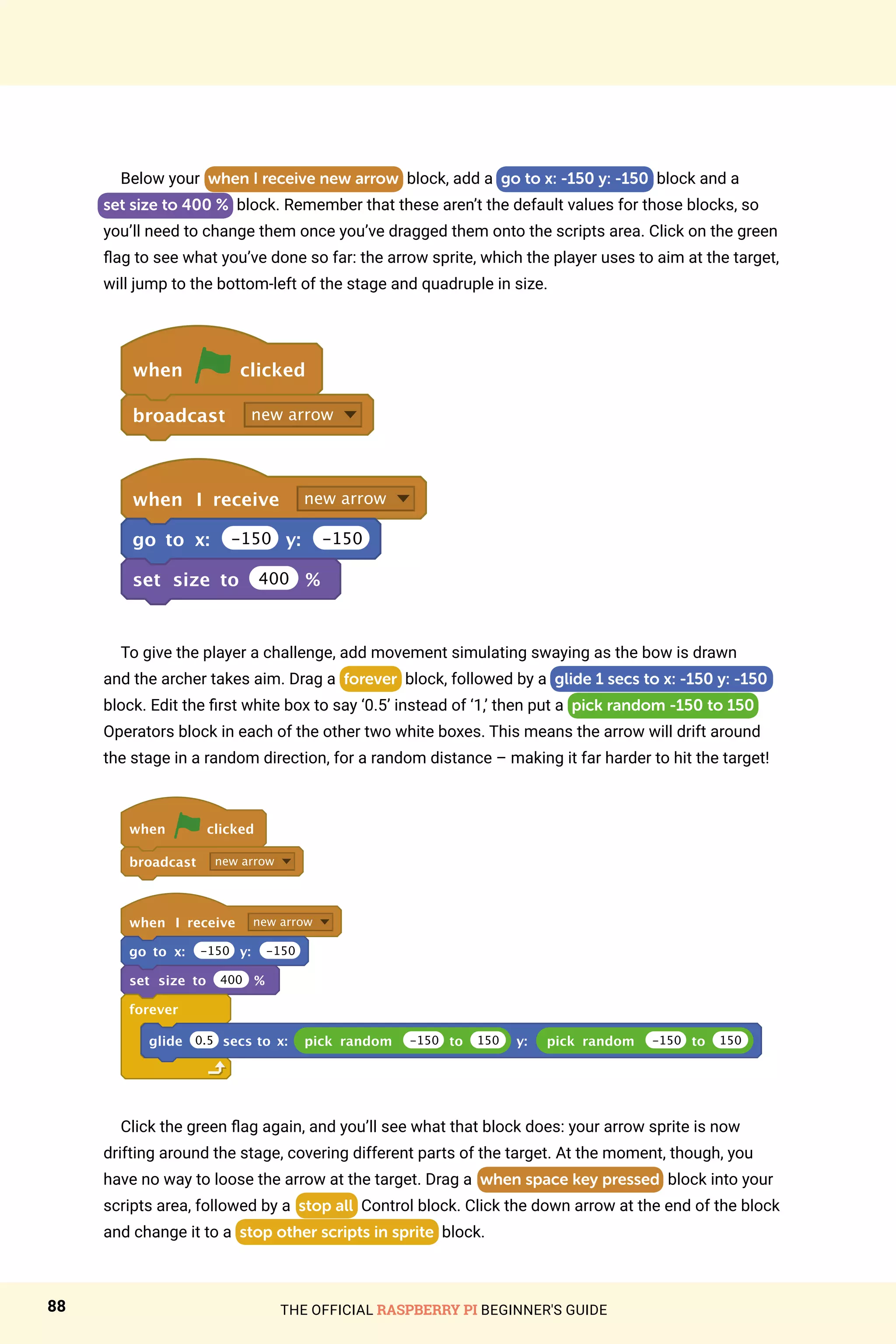 THE OFFICIAL RASPBERRY PI BEGINNER'S GUIDE
88
Below your when I receive new arrow block, add a go to x: -150 y: -150 block and a
set size to 400 % block. Remember that these aren’t the default values for those blocks, so
you’ll need to change them once you’ve dragged them onto the scripts area. Click on the green
flag to see what you’ve done so far: the arrow sprite, which the player uses to aim at the target,
will jump to the bottom-left of the stage and quadruple in size.
when clicked
broadcast new arrow
when I receive new arrow
go to x: -150 y: -150
set size to 400 %
To give the player a challenge, add movement simulating swaying as the bow is drawn
and the archer takes aim. Drag a forever block, followed by a glide 1 secs to x: -150 y: -150
block. Edit the first white box to say ‘0.5’ instead of ‘1,’ then put a pick random -150 to 150
Operators block in each of the other two white boxes. This means the arrow will drift around
the stage in a random direction, for a random distance – making it far harder to hit the target!
when clicked
broadcast new arrow
when I receive new arrow
go to x: -150 y: -150
set size to 400 %
forever
glide 0.5 secs to x: pick random -150 to 150 y: pick random -150 to 150
Click the green flag again, and you’ll see what that block does: your arrow sprite is now
drifting around the stage, covering different parts of the target. At the moment, though, you
have no way to loose the arrow at the target. Drag a when space key pressed block into your
scripts area, followed by a stop all Control block. Click the down arrow at the end of the block
and change it to a stop other scripts in sprite block.
 