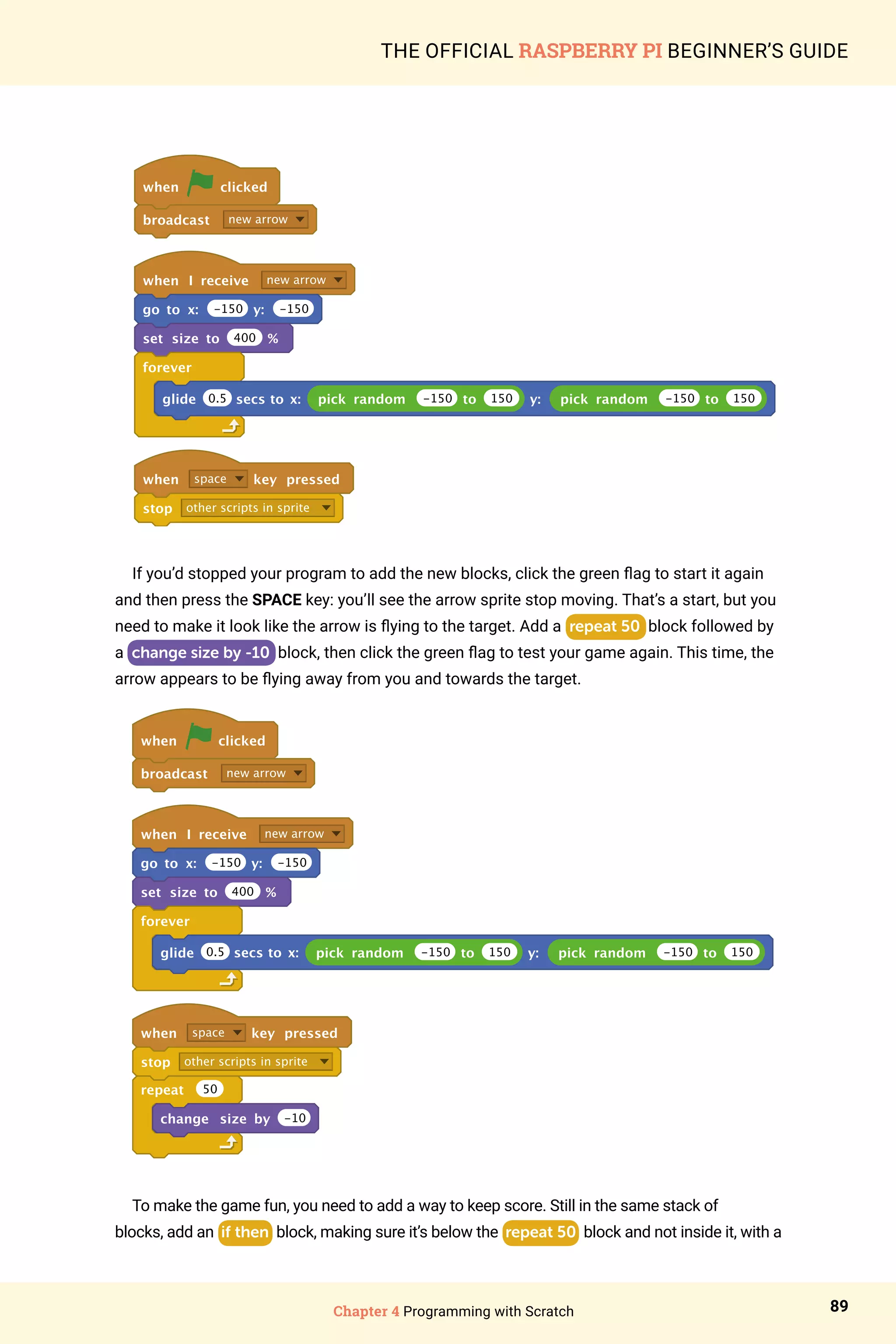 Chapter 4 Programming with Scratch 89
THE OFFICIAL RASPBERRY PI BEGINNER’S GUIDE
when clicked
broadcast new arrow
when I receive new arrow
go to x: -150 y: -150
set size to 400 %
forever
glide pick random -150 to 150 y: pick random -150 to 150
when space key pressed
stop other scripts in sprite
0.5 secs to x:
If you’d stopped your program to add the new blocks, click the green flag to start it again
and then press the SPACE key: you’ll see the arrow sprite stop moving. That’s a start, but you
need to make it look like the arrow is flying to the target. Add a repeat 50 block followed by
a change size by -10 block, then click the green flag to test your game again. This time, the
arrow appears to be flying away from you and towards the target.
when clicked
broadcast new arrow
when I receive new arrow
go to x: -150 y: -150
set size to 400 %
forever
glide pick random -150 to 150 y: pick random -150 to 150
when space key pressed
stop other scripts in sprite
repeat 50
change size by -10
0.5 secs to x:
To make the game fun, you need to add a way to keep score. Still in the same stack of
blocks, add an if then block, making sure it’s below the repeat 50 block and not inside it, with a
 