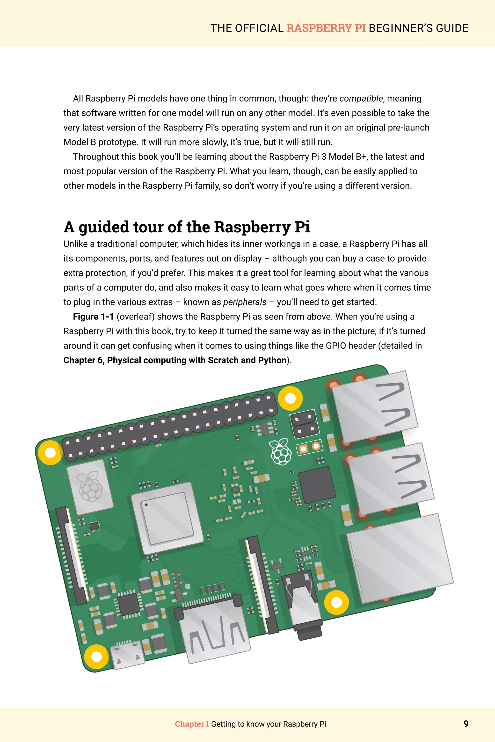 Chapter 1 Getting to know your Raspberry Pi 9
THE OFFICIAL RASPBERRY PI BEGINNER’S GUIDE
All Raspberry Pi models have one thing in common, though: they’re compatible, meaning
that software written for one model will run on any other model. It’s even possible to take the
very latest version of the Raspberry Pi’s operating system and run it on an original pre-launch
Model B prototype. It will run more slowly, it’s true, but it will still run.
Throughout this book you’ll be learning about the Raspberry Pi 3 Model B+, the latest and
most popular version of the Raspberry Pi. What you learn, though, can be easily applied to
other models in the Raspberry Pi family, so don’t worry if you’re using a different version.
A guided tour of the Raspberry Pi
Unlike a traditional computer, which hides its inner workings in a case, a Raspberry Pi has all
its components, ports, and features out on display – although you can buy a case to provide
extra protection, if you’d prefer. This makes it a great tool for learning about what the various
parts of a computer do, and also makes it easy to learn what goes where when it comes time
to plug in the various extras – known as peripherals – you’ll need to get started.
Figure 1-1 (overleaf) shows the Raspberry Pi as seen from above. When you’re using a
Raspberry Pi with this book, try to keep it turned the same way as in the picture; if it’s turned
around it can get confusing when it comes to using things like the GPIO header (detailed in
Chapter 6, Physical computing with Scratch and Python).
 
