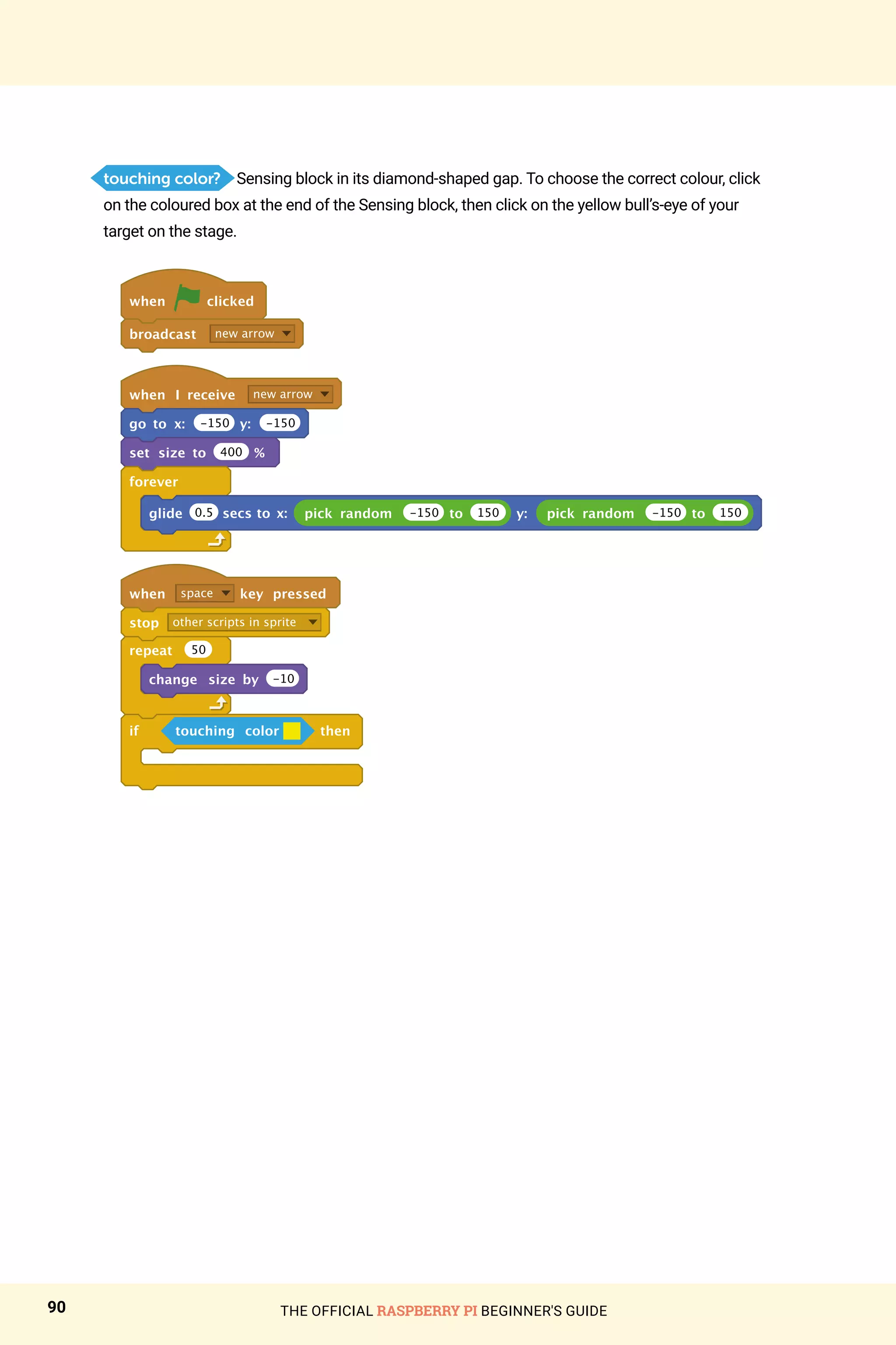 THE OFFICIAL RASPBERRY PI BEGINNER'S GUIDE
90
touching color? Sensing block in its diamond-shaped gap. To choose the correct colour, click
on the coloured box at the end of the Sensing block, then click on the yellow bull’s-eye of your
target on the stage.
when clicked
broadcast new arrow
when I receive new arrow
go to x: -150 y: -150
set size to 400 %
forever
glide pick random -150 to 150 y: pick random -150 to 150
when space key pressed
stop other scripts in sprite
repeat 50
change size by -10
if touching color then
0.5 secs to x:
 