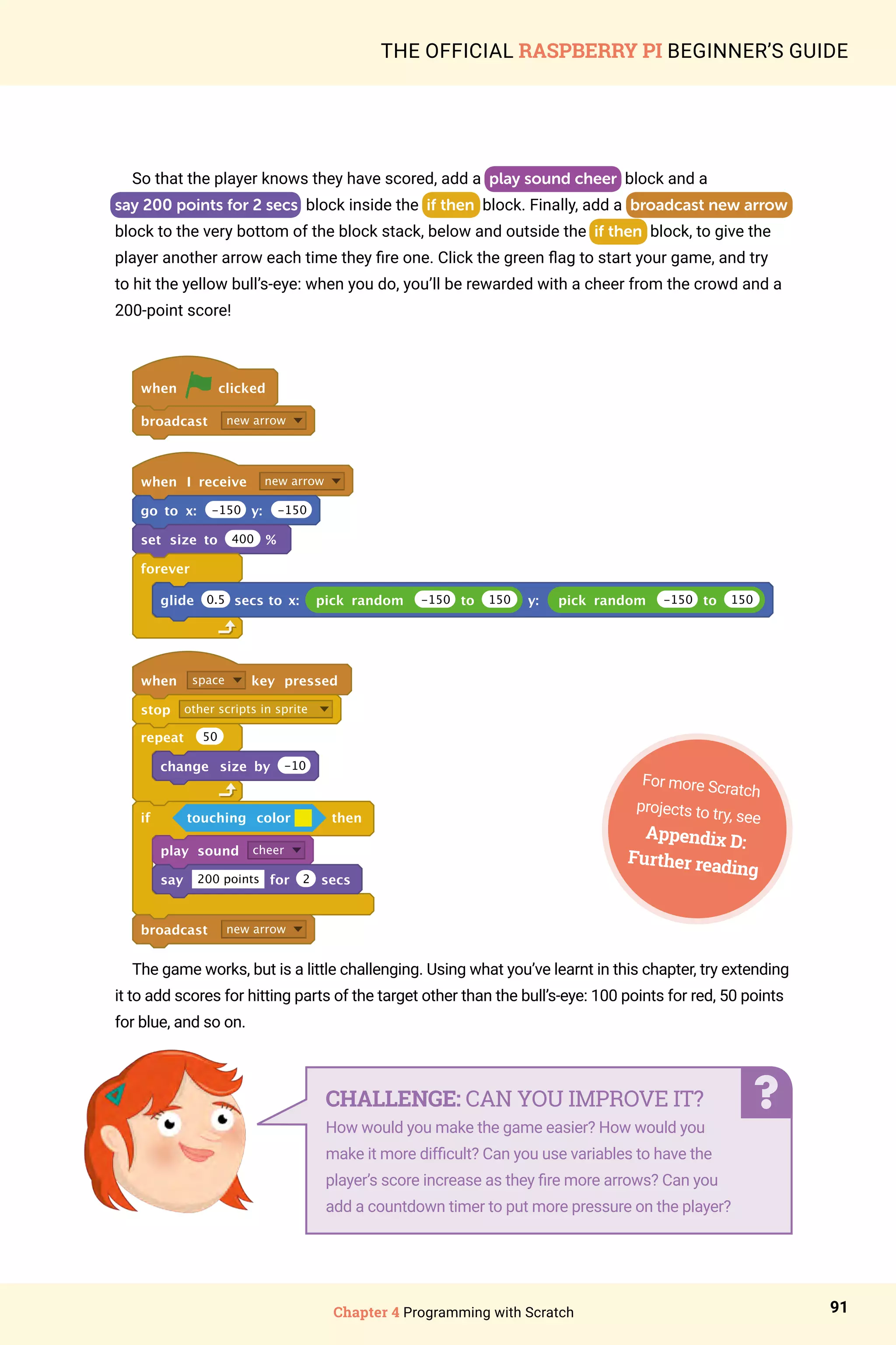 Chapter 4 Programming with Scratch 91
THE OFFICIAL RASPBERRY PI BEGINNER’S GUIDE
So that the player knows they have scored, add a play sound cheer block and a
say 200 points for 2 secs block inside the if then block. Finally, add a broadcast new arrow
block to the very bottom of the block stack, below and outside the if then block, to give the
player another arrow each time they fire one. Click the green flag to start your game, and try
to hit the yellow bull’s-eye: when you do, you’ll be rewarded with a cheer from the crowd and a
200-point score!
when clicked
broadcast new arrow
when I receive new arrow
go to x: -150 y: -150
set size to 400 %
forever
glide pick random -150 to 150 y: pick random -150 to 150
when space key pressed
stop other scripts in sprite
repeat 50
change size by -10
if touching color then
play sound cheer
say 200 points for 2 secs
broadcast new arrow
0.5 secs to x:
The game works, but is a little challenging. Using what you’ve learnt in this chapter, try extending
it to add scores for hitting parts of the target other than the bull’s-eye: 100 points for red, 50 points
for blue, and so on.
For more Scratch
projects to try, see
Appendix D:
Further reading
CHALLENGE: CAN YOU IMPROVE IT?
How would you make the game easier? How would you
make it more difficult? Can you use variables to have the
player’s score increase as they fire more arrows? Can you
add a countdown timer to put more pressure on the player?
 