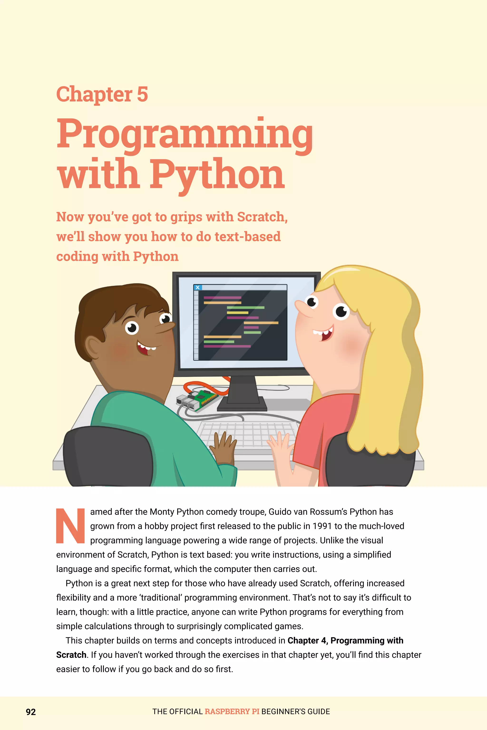 THE OFFICIAL RASPBERRY PI BEGINNER'S GUIDE
92
N
amed after the Monty Python comedy troupe, Guido van Rossum’s Python has
grown from a hobby project first released to the public in 1991 to the much-loved
programming language powering a wide range of projects. Unlike the visual
environment of Scratch, Python is text based: you write instructions, using a simplified
language and specific format, which the computer then carries out.
Python is a great next step for those who have already used Scratch, offering increased
flexibility and a more ‘traditional’ programming environment. That’s not to say it’s difficult to
learn, though: with a little practice, anyone can write Python programs for everything from
simple calculations through to surprisingly complicated games.
This chapter builds on terms and concepts introduced in Chapter 4, Programming with
Scratch. If you haven’t worked through the exercises in that chapter yet, you’ll find this chapter
easier to follow if you go back and do so first.
Chapter 5
Now you’ve got to grips with Scratch,
we’ll show you how to do text-based
coding with Python
Programming
with Python
 