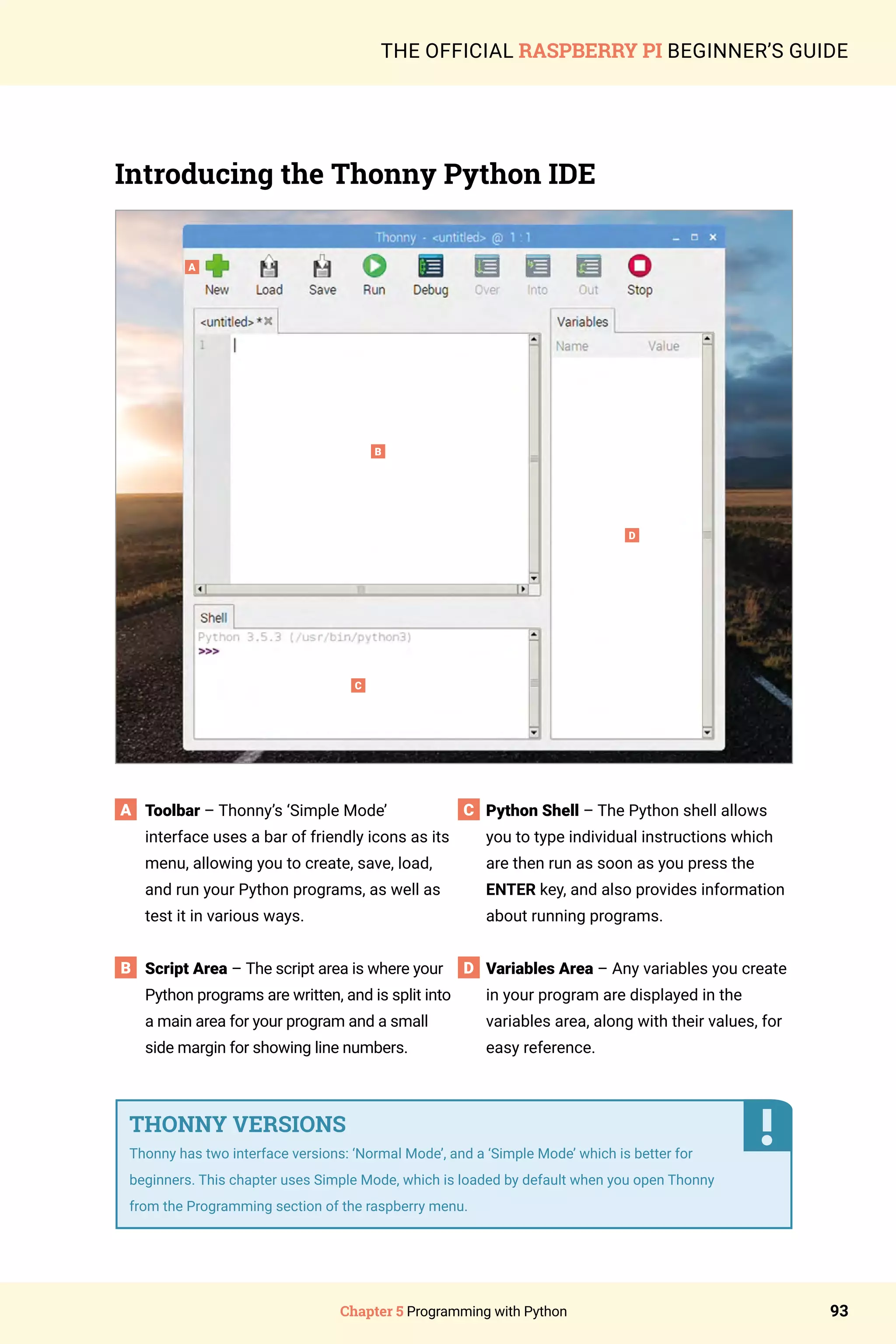 Chapter 5 Programming with Python 93
THE OFFICIAL RASPBERRY PI BEGINNER’S GUIDE
Introducing the Thonny Python IDE
A
B
C
D
Toolbar – Thonny’s ‘Simple Mode’
interface uses a bar of friendly icons as its
menu, allowing you to create, save, load,
and run your Python programs, as well as
test it in various ways.
Script Area – The script area is where your
Python programs are written, and is split into
a main area for your program and a small
side margin for showing line numbers.
Python Shell – The Python shell allows
you to type individual instructions which
are then run as soon as you press the
ENTER key, and also provides information
about running programs.
Variables Area – Any variables you create
in your program are displayed in the
variables area, along with their values, for
easy reference.
THONNY VERSIONS
Thonny has two interface versions: ‘Normal Mode’, and a ‘Simple Mode’ which is better for
beginners. This chapter uses Simple Mode, which is loaded by default when you open Thonny
from the Programming section of the raspberry menu.
A
B
C
D
 