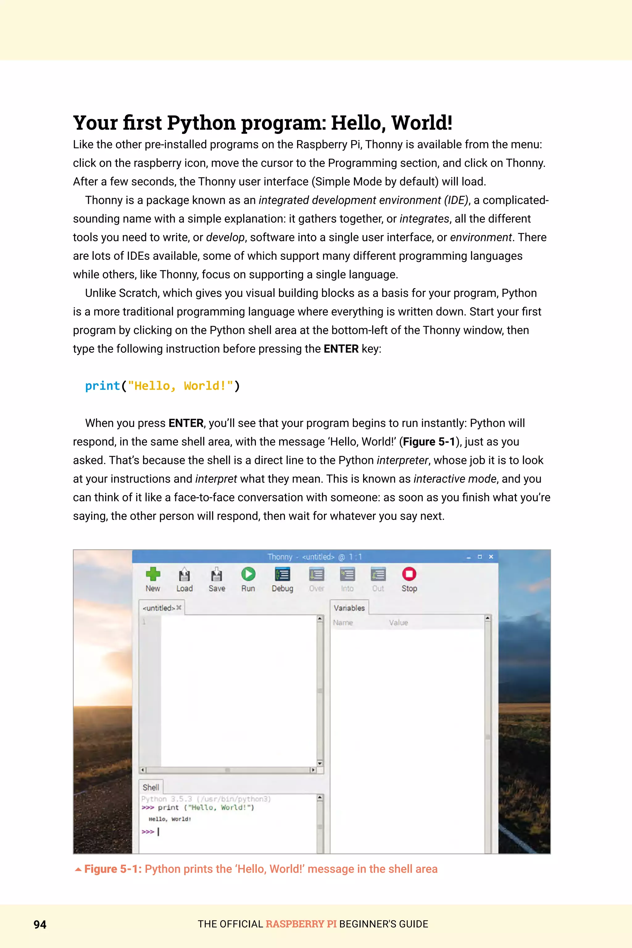 THE OFFICIAL RASPBERRY PI BEGINNER'S GUIDE
94
Your first Python program: Hello, World!
Like the other pre-installed programs on the Raspberry Pi, Thonny is available from the menu:
click on the raspberry icon, move the cursor to the Programming section, and click on Thonny.
After a few seconds, the Thonny user interface (Simple Mode by default) will load.
Thonny is a package known as an integrated development environment (IDE), a complicated-
sounding name with a simple explanation: it gathers together, or integrates, all the different
tools you need to write, or develop, software into a single user interface, or environment. There
are lots of IDEs available, some of which support many different programming languages
while others, like Thonny, focus on supporting a single language.
Unlike Scratch, which gives you visual building blocks as a basis for your program, Python
is a more traditional programming language where everything is written down. Start your first
program by clicking on the Python shell area at the bottom-left of the Thonny window, then
type the following instruction before pressing the ENTER key:
print(Hello, World!)
When you press ENTER, you’ll see that your program begins to run instantly: Python will
respond, in the same shell area, with the message ‘Hello, World!’ (Figure 5-1), just as you
asked. That’s because the shell is a direct line to the Python interpreter, whose job it is to look
at your instructions and interpret what they mean. This is known as interactive mode, and you
can think of it like a face-to-face conversation with someone: as soon as you finish what you’re
saying, the other person will respond, then wait for whatever you say next.
5Figure 5-1: Python prints the ‘Hello, World!’ message in the shell area
 