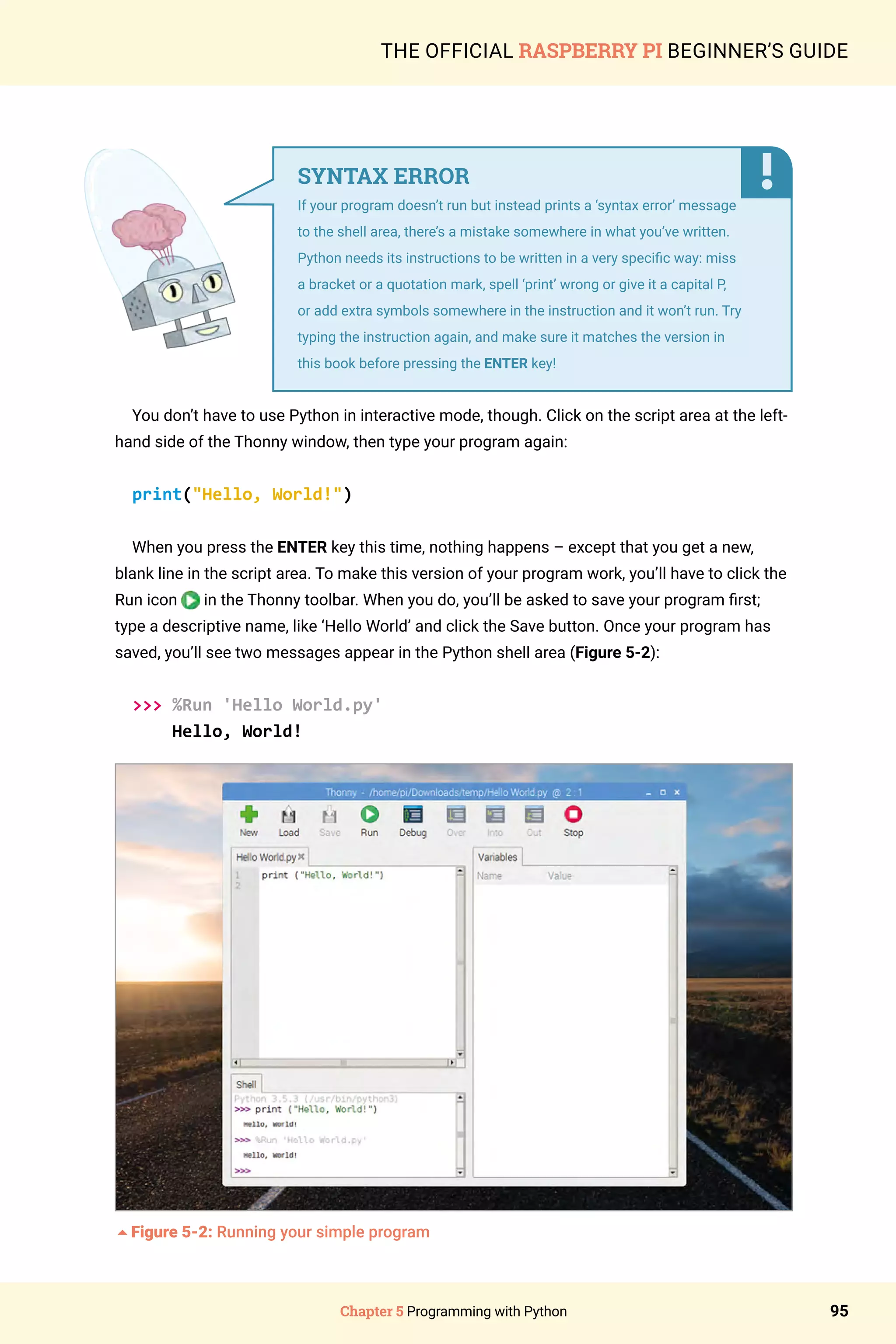 Chapter 5 Programming with Python 95
THE OFFICIAL RASPBERRY PI BEGINNER’S GUIDE
You don’t have to use Python in interactive mode, though. Click on the script area at the left-
hand side of the Thonny window, then type your program again:
print(Hello, World!)
When you press the ENTER key this time, nothing happens – except that you get a new,
blank line in the script area. To make this version of your program work, you’ll have to click the
Run icon in the Thonny toolbar. When you do, you’ll be asked to save your program first;
type a descriptive name, like ‘Hello World’ and click the Save button. Once your program has
saved, you’ll see two messages appear in the Python shell area (Figure 5-2):
 %Run 'Hello World.py'
Hello, World!
5Figure 5-2: Running your simple program
SYNTAX ERROR
If your program doesn’t run but instead prints a ‘syntax error’ message
to the shell area, there’s a mistake somewhere in what you’ve written.
Python needs its instructions to be written in a very specific way: miss
a bracket or a quotation mark, spell ‘print’ wrong or give it a capital P,
or add extra symbols somewhere in the instruction and it won’t run. Try
typing the instruction again, and make sure it matches the version in
this book before pressing the ENTER key!
 