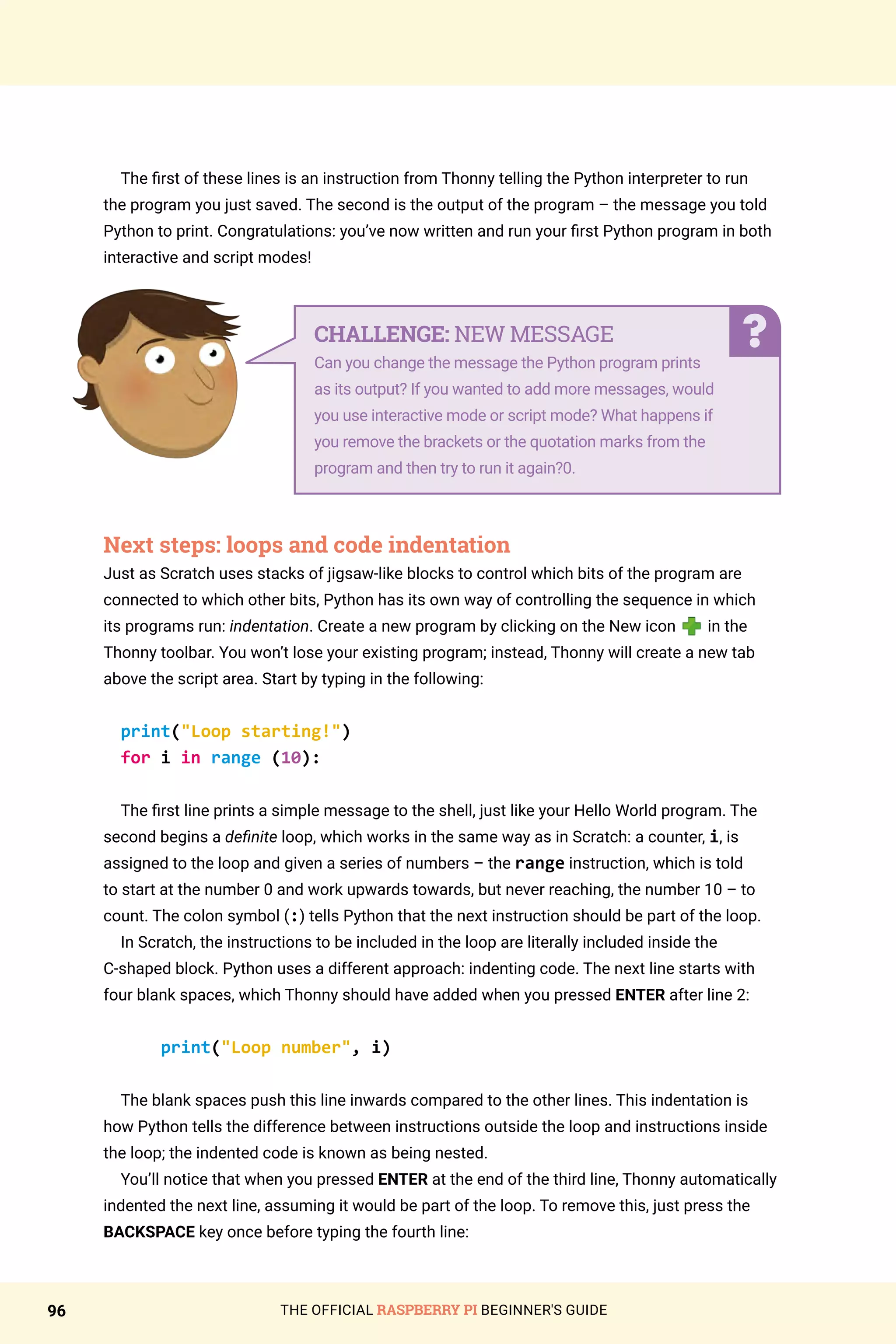 THE OFFICIAL RASPBERRY PI BEGINNER'S GUIDE
96
The first of these lines is an instruction from Thonny telling the Python interpreter to run
the program you just saved. The second is the output of the program – the message you told
Python to print. Congratulations: you’ve now written and run your first Python program in both
interactive and script modes!
Next steps: loops and code indentation
Just as Scratch uses stacks of jigsaw-like blocks to control which bits of the program are
connected to which other bits, Python has its own way of controlling the sequence in which
its programs run: indentation. Create a new program by clicking on the New icon in the
Thonny toolbar. You won’t lose your existing program; instead, Thonny will create a new tab
above the script area. Start by typing in the following:
print(Loop starting!)
for i in range (10):
The first line prints a simple message to the shell, just like your Hello World program. The
second begins a definite loop, which works in the same way as in Scratch: a counter, i, is
assigned to the loop and given a series of numbers – the range instruction, which is told
to start at the number 0 and work upwards towards, but never reaching, the number 10 – to
count. The colon symbol (:) tells Python that the next instruction should be part of the loop.
In Scratch, the instructions to be included in the loop are literally included inside the
C-shaped block. Python uses a different approach: indenting code. The next line starts with
four blank spaces, which Thonny should have added when you pressed ENTER after line 2:
print(Loop number, i)
The blank spaces push this line inwards compared to the other lines. This indentation is
how Python tells the difference between instructions outside the loop and instructions inside
the loop; the indented code is known as being nested.
You’ll notice that when you pressed ENTER at the end of the third line, Thonny automatically
indented the next line, assuming it would be part of the loop. To remove this, just press the
BACKSPACE key once before typing the fourth line:
CHALLENGE: NEW MESSAGE
Can you change the message the Python program prints
as its output? If you wanted to add more messages, would
you use interactive mode or script mode? What happens if
you remove the brackets or the quotation marks from the
program and then try to run it again?0.
 