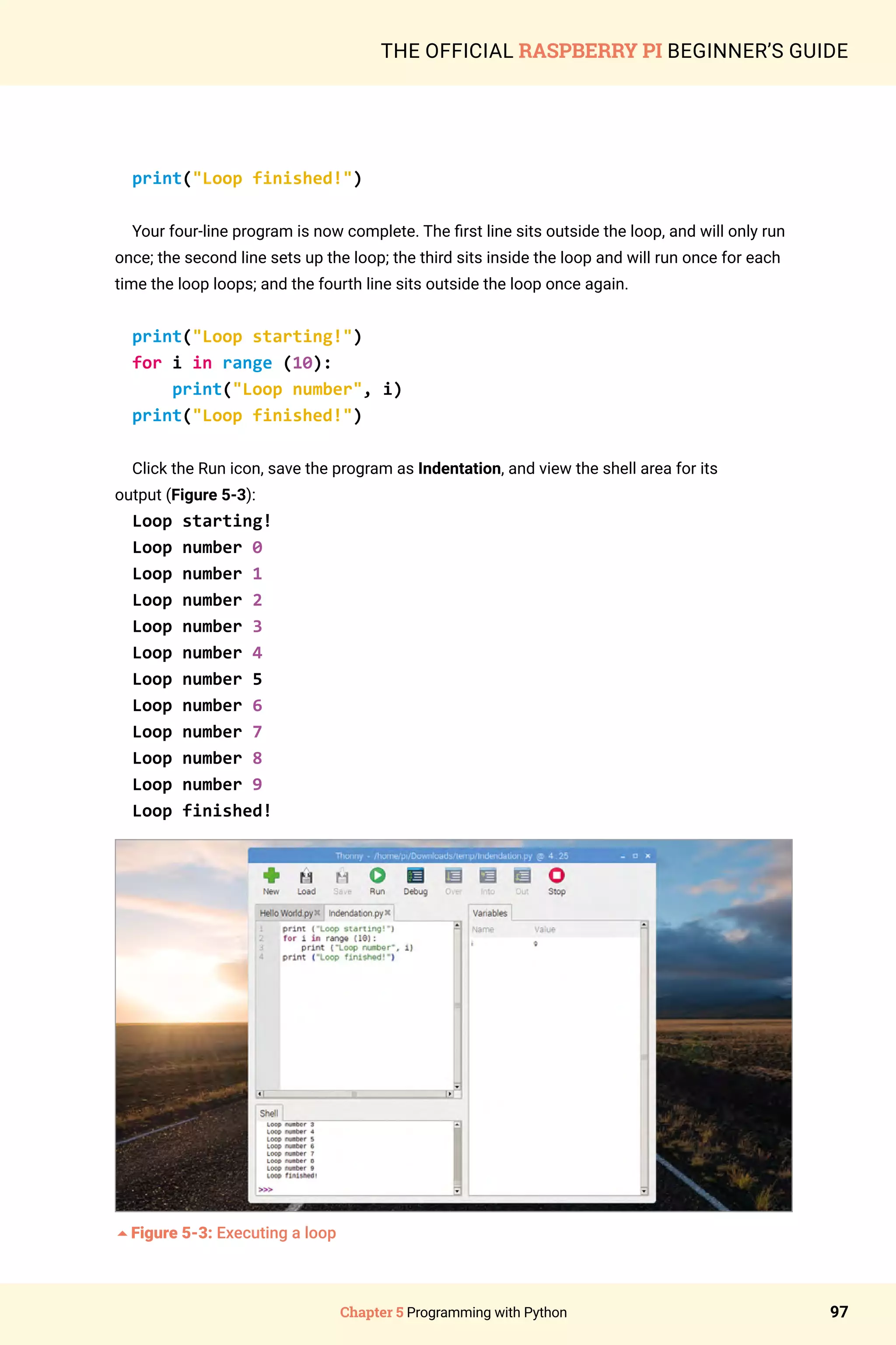 Chapter 5 Programming with Python 97
THE OFFICIAL RASPBERRY PI BEGINNER’S GUIDE
print(Loop finished!)
Your four-line program is now complete. The first line sits outside the loop, and will only run
once; the second line sets up the loop; the third sits inside the loop and will run once for each
time the loop loops; and the fourth line sits outside the loop once again.
print(Loop starting!)
for i in range (10):
print(Loop number, i)
print(Loop finished!)
Click the Run icon, save the program as Indentation, and view the shell area for its
output (Figure 5-3):
Loop starting!
Loop number 0
Loop number 1
Loop number 2
Loop number 3
Loop number 4
Loop number 5
Loop number 6
Loop number 7
Loop number 8
Loop number 9
Loop finished!
5Figure 5-3: Executing a loop
 