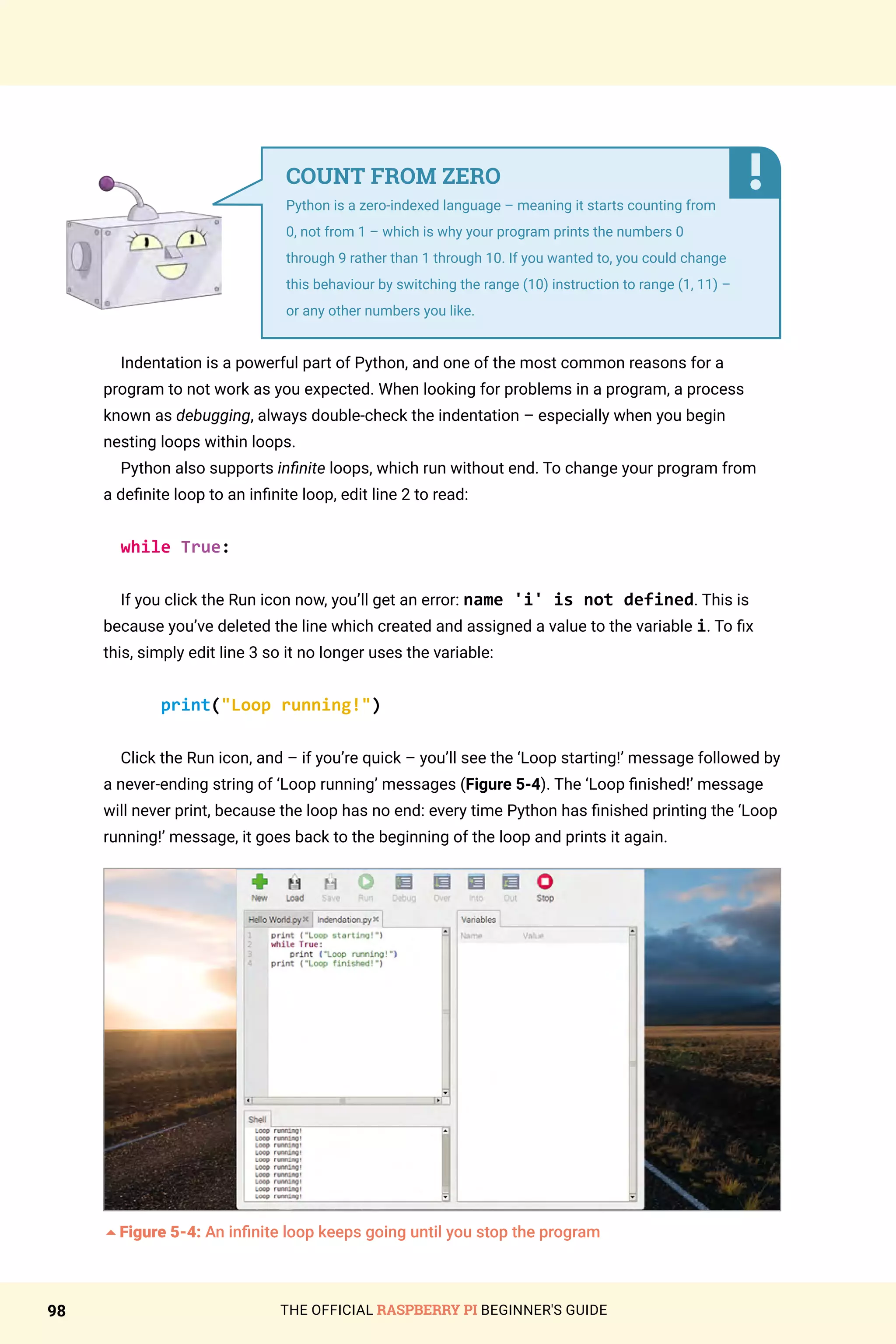THE OFFICIAL RASPBERRY PI BEGINNER'S GUIDE
98
Indentation is a powerful part of Python, and one of the most common reasons for a
program to not work as you expected. When looking for problems in a program, a process
known as debugging, always double-check the indentation – especially when you begin
nesting loops within loops.
Python also supports infinite loops, which run without end. To change your program from
a definite loop to an infinite loop, edit line 2 to read:
while True:
If you click the Run icon now, you’ll get an error: name 'i' is not defined. This is
because you’ve deleted the line which created and assigned a value to the variable i. To fix
this, simply edit line 3 so it no longer uses the variable:
print(Loop running!)
Click the Run icon, and – if you’re quick – you’ll see the ‘Loop starting!’ message followed by
a never-ending string of ‘Loop running’ messages (Figure 5-4). The ‘Loop finished!’ message
will never print, because the loop has no end: every time Python has finished printing the ‘Loop
running!’ message, it goes back to the beginning of the loop and prints it again.
5Figure 5-4: An infinite loop keeps going until you stop the program
COUNT FROM ZERO
Python is a zero-indexed language – meaning it starts counting from
0, not from 1 – which is why your program prints the numbers 0
through 9 rather than 1 through 10. If you wanted to, you could change
this behaviour by switching the range (10) instruction to range (1, 11) –
or any other numbers you like.
 