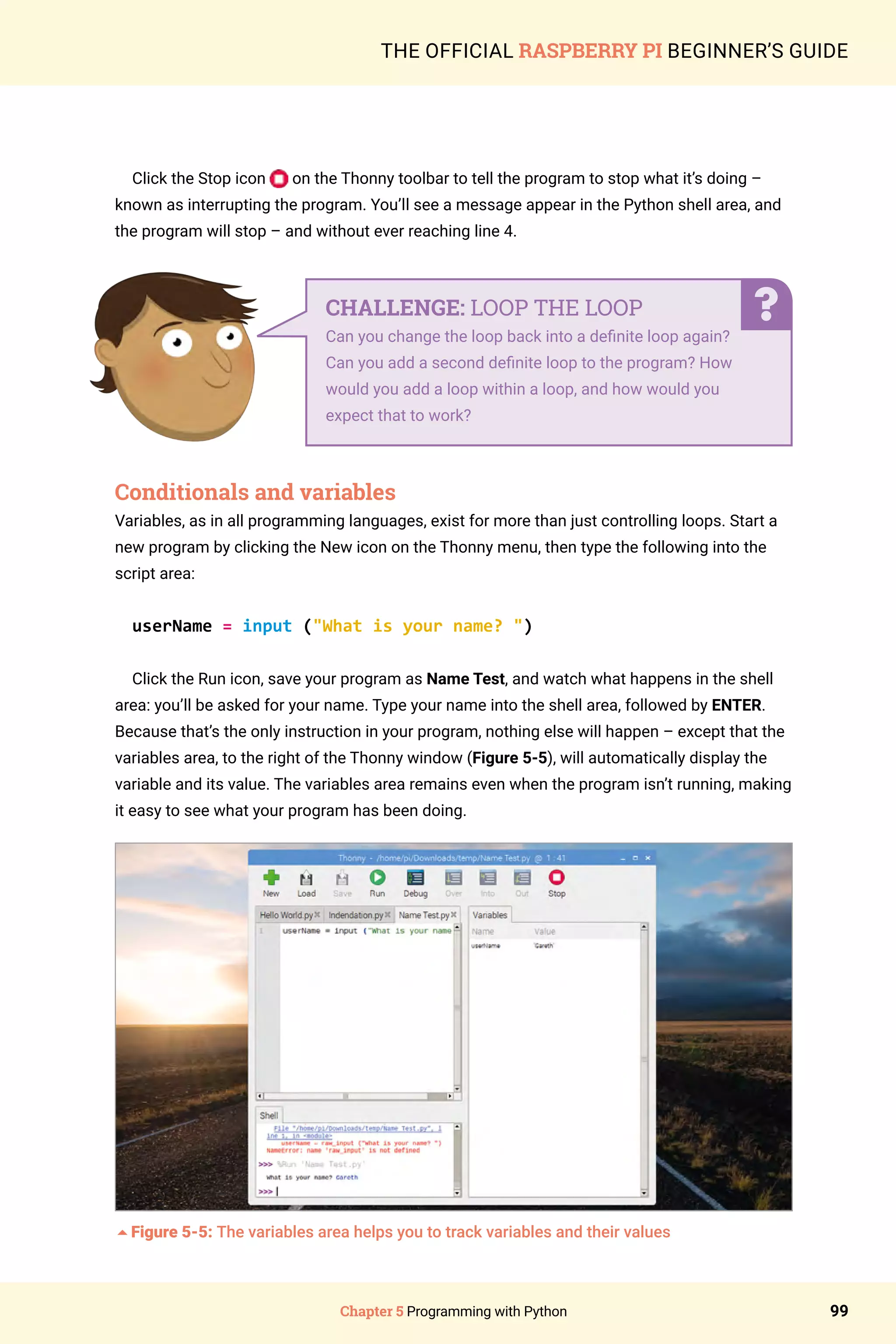 Chapter 5 Programming with Python 99
THE OFFICIAL RASPBERRY PI BEGINNER’S GUIDE
Click the Stop icon on the Thonny toolbar to tell the program to stop what it’s doing –
known as interrupting the program. You’ll see a message appear in the Python shell area, and
the program will stop – and without ever reaching line 4.
Conditionals and variables
Variables, as in all programming languages, exist for more than just controlling loops. Start a
new program by clicking the New icon on the Thonny menu, then type the following into the
script area:
userName = input (What is your name? )
Click the Run icon, save your program as Name Test, and watch what happens in the shell
area: you’ll be asked for your name. Type your name into the shell area, followed by ENTER.
Because that’s the only instruction in your program, nothing else will happen – except that the
variables area, to the right of the Thonny window (Figure 5-5), will automatically display the
variable and its value. The variables area remains even when the program isn’t running, making
it easy to see what your program has been doing.
5Figure 5-5: The variables area helps you to track variables and their values
CHALLENGE: LOOP THE LOOP
Can you change the loop back into a definite loop again?
Can you add a second definite loop to the program? How
would you add a loop within a loop, and how would you
expect that to work?
 