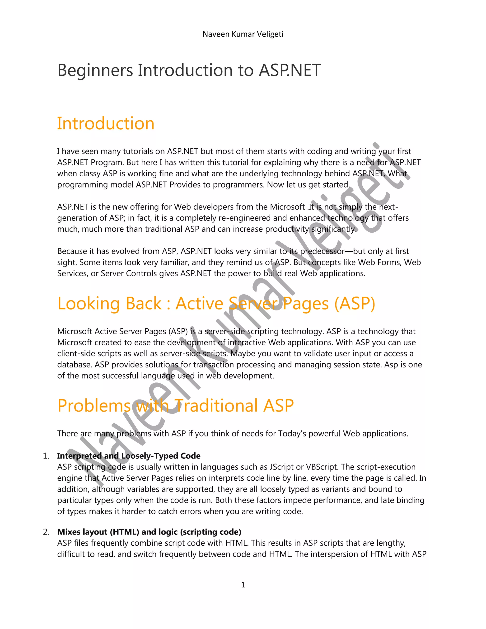 Naveen Kumar Veligeti

Beginners Introduction to ASP.NET

Introduction
I have seen many tutorials on ASP.NET but most of them starts with coding and writing your first
ASP.NET Program. But here I has written this tutorial for explaining why there is a need for ASP.NET
when classy ASP is working fine and what are the underlying technology behind ASP.NET, What
programming model ASP.NET Provides to programmers. Now let us get started.
ASP.NET is the new offering for Web developers from the Microsoft .It is not simply the nextgeneration of ASP; in fact, it is a completely re-engineered and enhanced technology that offers
much, much more than traditional ASP and can increase productivity significantly.
Because it has evolved from ASP, ASP.NET looks very similar to its predecessor—but only at first
sight. Some items look very familiar, and they remind us of ASP. But concepts like Web Forms, Web
Services, or Server Controls gives ASP.NET the power to build real Web applications.

Looking Back : Active Server Pages (ASP)
Microsoft Active Server Pages (ASP) is a server-side scripting technology. ASP is a technology that
Microsoft created to ease the development of interactive Web applications. With ASP you can use
client-side scripts as well as server-side scripts. Maybe you want to validate user input or access a
database. ASP provides solutions for transaction processing and managing session state. Asp is one
of the most successful language used in web development.

Problems with Traditional ASP
There are many problems with ASP if you think of needs for Today's powerful Web applications.
1. Interpreted and Loosely-Typed Code
ASP scripting code is usually written in languages such as JScript or VBScript. The script-execution
engine that Active Server Pages relies on interprets code line by line, every time the page is called. In
addition, although variables are supported, they are all loosely typed as variants and bound to
particular types only when the code is run. Both these factors impede performance, and late binding
of types makes it harder to catch errors when you are writing code.
2. Mixes layout (HTML) and logic (scripting code)
ASP files frequently combine script code with HTML. This results in ASP scripts that are lengthy,
difficult to read, and switch frequently between code and HTML. The interspersion of HTML with ASP

1

 