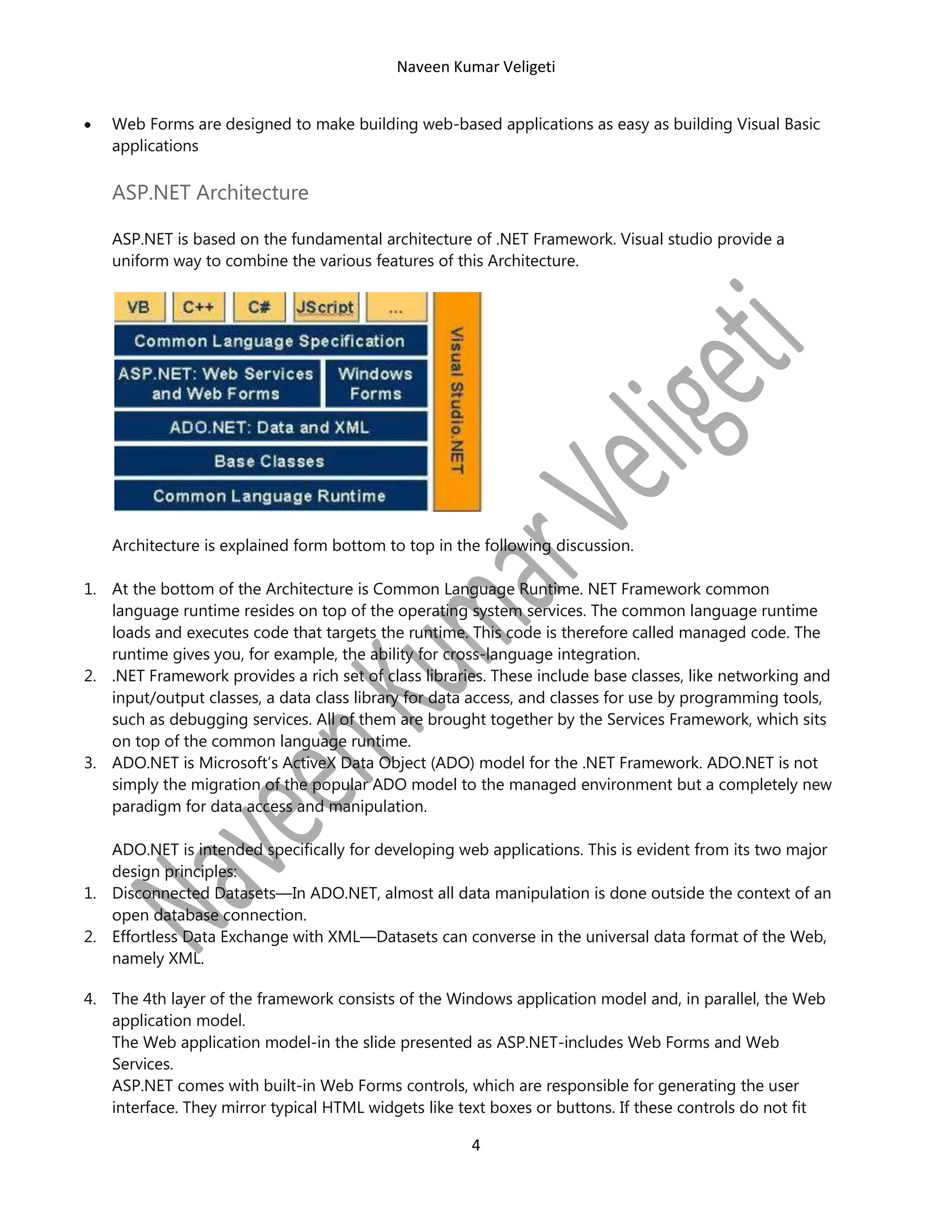 Naveen Kumar Veligeti
Web Forms are designed to make building web-based applications as easy as building Visual Basic
applications

ASP.NET Architecture
ASP.NET is based on the fundamental architecture of .NET Framework. Visual studio provide a
uniform way to combine the various features of this Architecture.

Architecture is explained form bottom to top in the following discussion.
1. At the bottom of the Architecture is Common Language Runtime. NET Framework common
language runtime resides on top of the operating system services. The common language runtime
loads and executes code that targets the runtime. This code is therefore called managed code. The
runtime gives you, for example, the ability for cross-language integration.
2. .NET Framework provides a rich set of class libraries. These include base classes, like networking and
input/output classes, a data class library for data access, and classes for use by programming tools,
such as debugging services. All of them are brought together by the Services Framework, which sits
on top of the common language runtime.
3. ADO.NET is Microsoft’s ActiveX Data Object (ADO) model for the .NET Framework. ADO.NET is not
simply the migration of the popular ADO model to the managed environment but a completely new
paradigm for data access and manipulation.
ADO.NET is intended specifically for developing web applications. This is evident from its two major
design principles:
1. Disconnected Datasets—In ADO.NET, almost all data manipulation is done outside the context of an
open database connection.
2. Effortless Data Exchange with XML—Datasets can converse in the universal data format of the Web,
namely XML.
4. The 4th layer of the framework consists of the Windows application model and, in parallel, the Web
application model.
The Web application model-in the slide presented as ASP.NET-includes Web Forms and Web
Services.
ASP.NET comes with built-in Web Forms controls, which are responsible for generating the user
interface. They mirror typical HTML widgets like text boxes or buttons. If these controls do not fit

4

 