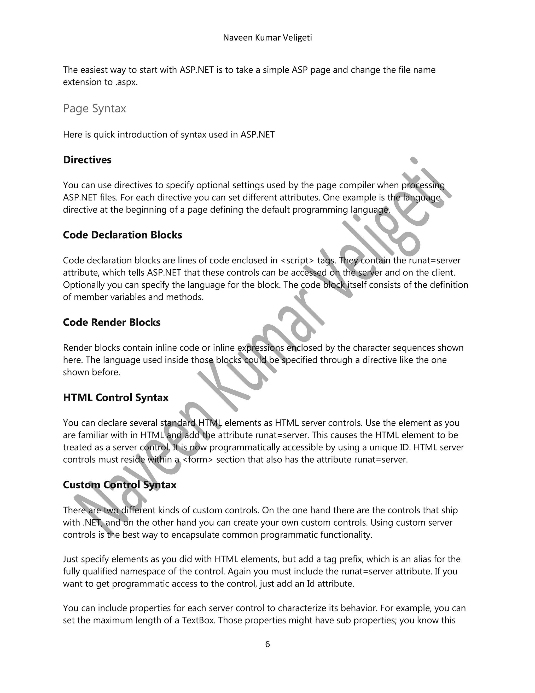 Naveen Kumar Veligeti
The easiest way to start with ASP.NET is to take a simple ASP page and change the file name
extension to .aspx.

Page Syntax
Here is quick introduction of syntax used in ASP.NET

Directives
You can use directives to specify optional settings used by the page compiler when processing
ASP.NET files. For each directive you can set different attributes. One example is the language
directive at the beginning of a page defining the default programming language.

Code Declaration Blocks
Code declaration blocks are lines of code enclosed in <script> tags. They contain the runat=server
attribute, which tells ASP.NET that these controls can be accessed on the server and on the client.
Optionally you can specify the language for the block. The code block itself consists of the definition
of member variables and methods.

Code Render Blocks
Render blocks contain inline code or inline expressions enclosed by the character sequences shown
here. The language used inside those blocks could be specified through a directive like the one
shown before.

HTML Control Syntax
You can declare several standard HTML elements as HTML server controls. Use the element as you
are familiar with in HTML and add the attribute runat=server. This causes the HTML element to be
treated as a server control. It is now programmatically accessible by using a unique ID. HTML server
controls must reside within a <form> section that also has the attribute runat=server.

Custom Control Syntax
There are two different kinds of custom controls. On the one hand there are the controls that ship
with .NET, and on the other hand you can create your own custom controls. Using custom server
controls is the best way to encapsulate common programmatic functionality.
Just specify elements as you did with HTML elements, but add a tag prefix, which is an alias for the
fully qualified namespace of the control. Again you must include the runat=server attribute. If you
want to get programmatic access to the control, just add an Id attribute.
You can include properties for each server control to characterize its behavior. For example, you can
set the maximum length of a TextBox. Those properties might have sub properties; you know this

6

 