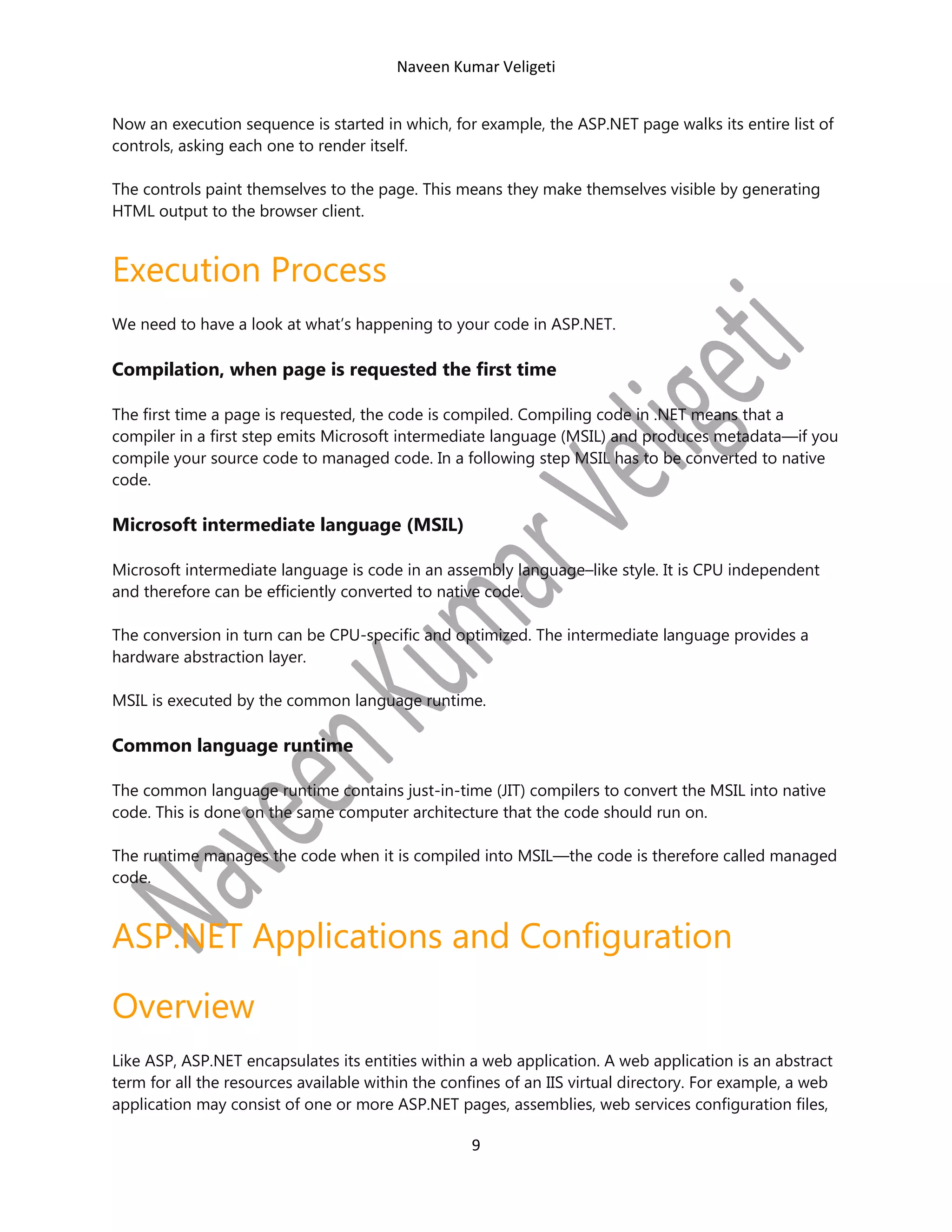 Naveen Kumar Veligeti
Now an execution sequence is started in which, for example, the ASP.NET page walks its entire list of
controls, asking each one to render itself.
The controls paint themselves to the page. This means they make themselves visible by generating
HTML output to the browser client.

Execution Process
We need to have a look at what’s happening to your code in ASP.NET.

Compilation, when page is requested the first time
The first time a page is requested, the code is compiled. Compiling code in .NET means that a
compiler in a first step emits Microsoft intermediate language (MSIL) and produces metadata—if you
compile your source code to managed code. In a following step MSIL has to be converted to native
code.

Microsoft intermediate language (MSIL)
Microsoft intermediate language is code in an assembly language–like style. It is CPU independent
and therefore can be efficiently converted to native code.
The conversion in turn can be CPU-specific and optimized. The intermediate language provides a
hardware abstraction layer.
MSIL is executed by the common language runtime.

Common language runtime
The common language runtime contains just-in-time (JIT) compilers to convert the MSIL into native
code. This is done on the same computer architecture that the code should run on.
The runtime manages the code when it is compiled into MSIL—the code is therefore called managed
code.

ASP.NET Applications and Configuration
Overview
Like ASP, ASP.NET encapsulates its entities within a web application. A web application is an abstract
term for all the resources available within the confines of an IIS virtual directory. For example, a web
application may consist of one or more ASP.NET pages, assemblies, web services configuration files,

9

 