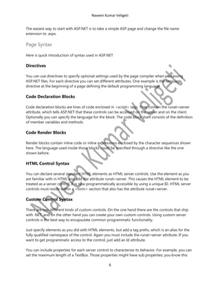 Naveen Kumar Veligeti
The easiest way to start with ASP.NET is to take a simple ASP page and change the file name
extension to .aspx.

Page Syntax
Here is quick introduction of syntax used in ASP.NET

Directives
You can use directives to specify optional settings used by the page compiler when processing
ASP.NET files. For each directive you can set different attributes. One example is the language
directive at the beginning of a page defining the default programming language.

Code Declaration Blocks
Code declaration blocks are lines of code enclosed in <script> tags. They contain the runat=server
attribute, which tells ASP.NET that these controls can be accessed on the server and on the client.
Optionally you can specify the language for the block. The code block itself consists of the definition
of member variables and methods.

Code Render Blocks
Render blocks contain inline code or inline expressions enclosed by the character sequences shown
here. The language used inside those blocks could be specified through a directive like the one
shown before.

HTML Control Syntax
You can declare several standard HTML elements as HTML server controls. Use the element as you
are familiar with in HTML and add the attribute runat=server. This causes the HTML element to be
treated as a server control. It is now programmatically accessible by using a unique ID. HTML server
controls must reside within a <form> section that also has the attribute runat=server.

Custom Control Syntax
There are two different kinds of custom controls. On the one hand there are the controls that ship
with .NET, and on the other hand you can create your own custom controls. Using custom server
controls is the best way to encapsulate common programmatic functionality.
Just specify elements as you did with HTML elements, but add a tag prefix, which is an alias for the
fully qualified namespace of the control. Again you must include the runat=server attribute. If you
want to get programmatic access to the control, just add an Id attribute.
You can include properties for each server control to characterize its behavior. For example, you can
set the maximum length of a TextBox. Those properties might have sub properties; you know this

6

 