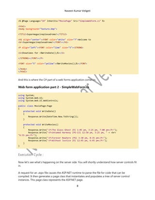 Naveen Kumar Veligeti

<% @Page Language="C#" Inherits="MoviePage" Src="SimpleWebForm.cs" %>
<html>
<body background="Texture.bmp">
<TITLE>Supermegacineplexadrome!</TITLE>
<H1 align="center"><FONT color="white" size="7">Welcome to
<br>Supermegacineplexadrome!</FONT></H1>
<P align="left"><FONT color="lime" size="5"><STRONG>
<U>Showtimes for <%WriteDate();%></U>
</STRONG></FONT></P>
<FONT size="5" color="yellow"><%WriteMovies();%></FONT>
</body>
</html>

And this is where the C# part of a web forms application comes in.

Web form application part 2 - SimpleWebForm.cs
using System;
using System.Web.UI;
using System.Web.UI.WebControls;
public class MoviePage:Page
{
protected void WriteDate()
{
Response.Write(DateTime.Now.ToString());
}
protected void WriteMovies()
{
Response.Write("<P>The Glass Ghost
Response.Write("<P>Untamed Harmony
"6:55 pm</P>");
Response.Write("<P>Forever Nowhere
Response.Write("<P>Without Justice
}
}

(R) 1:05 pm, 3:25 pm, 7:00 pm</P>");
(PG-13) 12:50 pm, 3:25 pm, " + <br>
(PG) 3:30 pm, 8:35 pm</P>");
(R) 12:45 pm, 6:45 pm</P>");

Execution Cycle :
Now let's see what’s happening on the server side. You will shortly understand how server controls fit
in.
A request for an .aspx file causes the ASP.NET runtime to parse the file for code that can be
compiled. It then generates a page class that instantiates and populates a tree of server control
instances. This page class represents the ASP.NET page.

8

 
