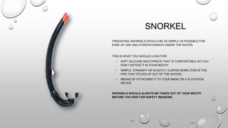 SNORKEL
FREEDIVING SNORKELS SHOULD BE AS SIMPLE AS POSSIBLE FOR
EASE OF USE AND HYDRODYNAMICS UNDER THE WATER.
THIS IS WHAT YOU SHOULD LOOK FOR:
• SOFT SILICONE MOUTHPIECE THAT IS COMFORTABLE SO YOU
DON’T NOTICE IT IN YOUR MOUTH
• SIMPLE, STRAIGHT OR SLIGHTLY CURVED BORE (THIS IS THE
PIPE THAT STICKS UP OUT OF THE WATER)
• MEANS OF ATTACHING IT TO YOUR MASK OR A FLOTATION
DEVICE
SNORKELS SHOULD ALWAYS BE TAKEN OUT OF YOUR MOUTH
BEFORE YOU DIVE FOR SAFETY REASONS.
 
