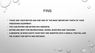FINS
• THESE ARE YOUR MOTOR AND ARE ONE OF THE MOST IMPORTANT PARTS OF YOUR
FREEDIVING EQUIPMENT.
• YOU CAN EITHER USE BI-FINS OR A MONOFIN.
• BI-FINS ARE BEST FOR RECREATIONAL DIVING, BUDDYING AND TEACHING.
• A MONOFIN, IN WHICH BOTH YOUR FEET ARE INSERTED INTO A SINGLE, FISHTAIL-LIKE
FIN, IS BEST FOR DEPTH AND DISTANCE.
 