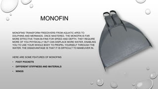 MONOFIN
MONOFINS TRANSFORM FREEDIVERS FROM AQUATIC APES TO
DOLPHINS AND MERMAIDS. ONCE MASTERED, THE MONOFIN IS FAR
MORE EFFECTIVE THAN BI-FINS FOR SPEED AND DEPTH. THEY REQUIRE
MORE OF YOU PHYSICALLY BUT CAN DISPLACE MORE WATER, ENABLING
YOU TO USE YOUR WHOLE BODY TO PROPEL YOURSELF THROUGH THE
WATER. THE DISADVANTAGE IS THAT IT IS DIFFICULT TO MANEUVER IN.
HERE ARE SOME FEATURES OF MONOFINS
• FOOT POCKETS
• DIFFERENT STIFFNESS AND MATERIALS
• WINGS
 