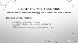 BREATHING FOR FREEDIVING
BREATHING TECHNIQUES FOR FREEDIVING ARE DESIGNED TO RELAX YOUR BREATHING, YOUR BODY, AND YOUR
MIND.
BREATHING BEFORE A FREEDIVE
• LONGER EXHALATION THAN INHALATION
• A PAUSE AT THE END OF THE INHALATION AND EXHALATION
• RELAXED
• USUALLY THROUGH THE MOUTH, IF WE ARE WEARING A MASK
 