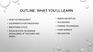 OUTLINE. WHAT YOU’LL LEARN
• WHAT IS FREEDIVING?
• EQUIPMENTS FOR FREEDIVING
• BREATHING CYCLE
• EQUALIZATION TECHNIQUE
(EQUALIZING OF THE EARS AND
MASK)
• MAMALIAN REFLEX
• DUCKDIVING
• FINNING TECHNIQUES
• HAND SIGNALS
• RELAXATION
 