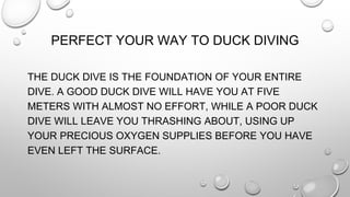 PERFECT YOUR WAY TO DUCK DIVING
THE DUCK DIVE IS THE FOUNDATION OF YOUR ENTIRE
DIVE. A GOOD DUCK DIVE WILL HAVE YOU AT FIVE
METERS WITH ALMOST NO EFFORT, WHILE A POOR DUCK
DIVE WILL LEAVE YOU THRASHING ABOUT, USING UP
YOUR PRECIOUS OXYGEN SUPPLIES BEFORE YOU HAVE
EVEN LEFT THE SURFACE.
 