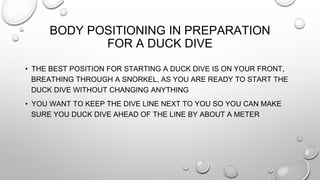BODY POSITIONING IN PREPARATION
FOR A DUCK DIVE
• THE BEST POSITION FOR STARTING A DUCK DIVE IS ON YOUR FRONT,
BREATHING THROUGH A SNORKEL, AS YOU ARE READY TO START THE
DUCK DIVE WITHOUT CHANGING ANYTHING
• YOU WANT TO KEEP THE DIVE LINE NEXT TO YOU SO YOU CAN MAKE
SURE YOU DUCK DIVE AHEAD OF THE LINE BY ABOUT A METER
 