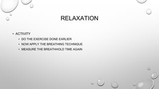 RELAXATION
• ACTIVITY
• DO THE EXERCISE DONE EARLIER
• NOW APPLY THE BREATHING TECHNIQUE
• MEASURE THE BREATHHOLD TIME AGAIN
 
