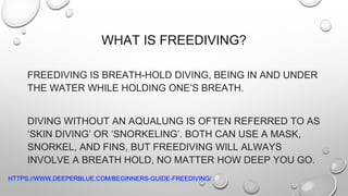 WHAT IS FREEDIVING?
FREEDIVING IS BREATH-HOLD DIVING, BEING IN AND UNDER
THE WATER WHILE HOLDING ONE’S BREATH.
DIVING WITHOUT AN AQUALUNG IS OFTEN REFERRED TO AS
‘SKIN DIVING’ OR ‘SNORKELING’. BOTH CAN USE A MASK,
SNORKEL, AND FINS, BUT FREEDIVING WILL ALWAYS
INVOLVE A BREATH HOLD, NO MATTER HOW DEEP YOU GO.
HTTPS://WWW.DEEPERBLUE.COM/BEGINNERS-GUIDE-FREEDIVING/
 