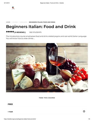 8/11/2019 Beginners Italian: Food and Drink - Edukite
https://edukite.org/course/beginners-italian-food-and-drink/ 1/8
HOME / COURSE / LANGUAGE / BEGINNERS ITALIAN: FOOD AND DRINK
Beginners Italian: Food and Drink
( 9 REVIEWS ) 592 STUDENTS
The introductory course emphasises food and drink related jargons and real-world Italian Language.
You will know how to order drinks …

FREE
1 YEAR
TAKE THIS COURSE
 