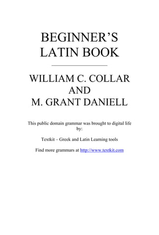 BEGINNER’S
      LATIN BOOK
            ____________________


WILLIAM C. COLLAR
      AND
M. GRANT DANIELL
This public domain grammar was brought to digital life
                       by:

       Textkit – Greek and Latin Learning tools

   Find more grammars at http://www.textkit.com
 
