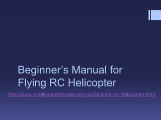 Beginner’s Manual for
    Flying RC Helicopter
http://www.rchelicoptersforsale.com.au/beginner-rc-helicopters.html
 