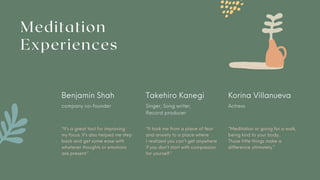 Meditation
Experiences
Benjamin Shah Takehiro Kanegi Korina Villanueva
company co-founder Singer, Song writer,
Record producer
Actress
“It’s a great tool for improving
my focus. It’s also helped me step
back and get some ease with
whatever thoughts or emotions
are present.”
“It took me from a place of fear
and anxiety to a place where
I realized you can’t get anywhere
if you don’t start with compassion
for yourself.”
“Meditation or going for a walk,
being kind to your body...
Those little things make a
difference ultimately.”
 
