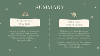 SUMMARY
MEDITATION
IS A SKILL
PRACTICE
NOT PERFECT
You’re not trying to turn off your thoughts
or feelings. You’re learning to observe
them without judgment.
Learning to meditate is like learning
any other skill. It’s like a muscle
that you have to train to get stronger.
It takes consistent practice to
get comfortable
Meditation isn’t about becoming
a different person or a better person.
It’s about training in awareness and
getting a healthy sense of perspective.
 