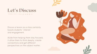 Let’s Discuss
Discuss a lesson as a class certainly
boosts students ’ interest
and engagement.
Aside from helping them stay focused,
it allow them to think deeply, create
connections and get different
perspectives on the subject matter.
 