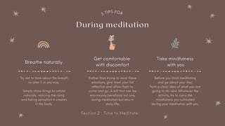 Section 2 : Time to Meditate
3
TIPS FOR
During meditation
Breathe naturally.
Rather than trying to resist these
emotions, give them your full
attention and allow them to
come and go. A skill that can be
enormously beneficial not only
during meditation but also in
daily life.
Before you finish meditating
and go about your day,
form a clear idea of what you are
going to do next. Whatever the
activity, try to carry the
mindfulness you cultivated
during your meditation with you.
Try not to think about the breath
or alter it in any way.


Simply allow things to unfold
naturally, noticing the rising
and falling sensation it creates
in the body.
Get comfortable
with discomfort
Take mindfulness
with you
 