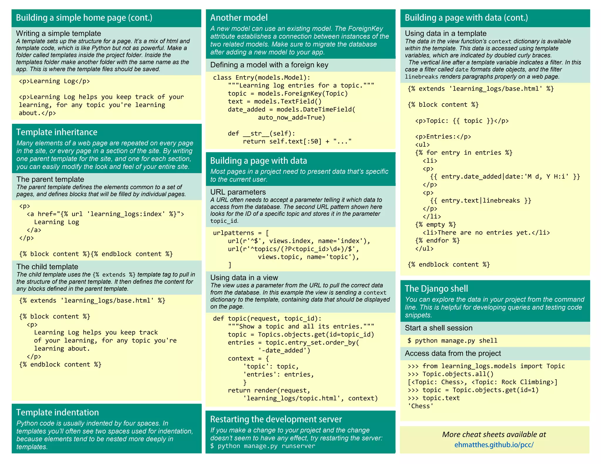 Writing a simple template A template sets up the structure for a page. It’s a mix of html and template code, which is like Python but not as powerful. Make a folder called templates inside the project folder. Inside the templates folder make another folder with the same name as the app. This is where the template files should be saved. <p>Learning Log</p> <p>Learning Log helps you keep track of your learning, for any topic you're learning about.</p> A new model can use an existing model. The ForeignKey attribute establishes a connection between instances of the two related models. Make sure to migrate the database after adding a new model to your app. Defining a model with a foreign key class Entry(models.Model): """Learning log entries for a topic.""" topic = models.ForeignKey(Topic) text = models.TextField() date_added = models.DateTimeField( auto_now_add=True) def __str__(self): return self.text[:50] + "..." More cheat sheets available at Using data in a template The data in the view function’s context dictionary is available within the template. This data is accessed using template variables, which are indicated by doubled curly braces. The vertical line after a template variable indicates a filter. In this case a filter called date formats date objects, and the filter linebreaks renders paragraphs properly on a web page. {% extends 'learning_logs/base.html' %} {% block content %} <p>Topic: {{ topic }}</p> <p>Entries:</p> <ul> {% for entry in entries %} <li> <p> {{ entry.date_added|date:'M d, Y H:i' }} </p> <p> {{ entry.text|linebreaks }} </p> </li> {% empty %} <li>There are no entries yet.</li> {% endfor %} </ul> {% endblock content %} Many elements of a web page are repeated on every page in the site, or every page in a section of the site. By writing one parent template for the site, and one for each section, you can easily modify the look and feel of your entire site. The parent template The parent template defines the elements common to a set of pages, and defines blocks that will be filled by individual pages. <p> <a href="{% url 'learning_logs:index' %}"> Learning Log </a> </p> {% block content %}{% endblock content %} The child template The child template uses the {% extends %} template tag to pull in the structure of the parent template. It then defines the content for any blocks defined in the parent template. {% extends 'learning_logs/base.html' %} {% block content %} <p> Learning Log helps you keep track of your learning, for any topic you're learning about. </p> {% endblock content %} Most pages in a project need to present data that’s specific to the current user. URL parameters A URL often needs to accept a parameter telling it which data to access from the database. The second URL pattern shown here looks for the ID of a specific topic and stores it in the parameter topic_id. urlpatterns = [ url(r'^$', views.index, name='index'), url(r'^topics/(?P<topic_id>d+)/$', views.topic, name='topic'), ] Using data in a view The view uses a parameter from the URL to pull the correct data from the database. In this example the view is sending a context dictionary to the template, containing data that should be displayed on the page. def topic(request, topic_id): """Show a topic and all its entries.""" topic = Topics.objects.get(id=topic_id) entries = topic.entry_set.order_by( '-date_added') context = { 'topic': topic, 'entries': entries, } return render(request, 'learning_logs/topic.html', context) You can explore the data in your project from the command line. This is helpful for developing queries and testing code snippets. Start a shell session $ python manage.py shell Access data from the project >>> from learning_logs.models import Topic >>> Topic.objects.all() [<Topic: Chess>, <Topic: Rock Climbing>] >>> topic = Topic.objects.get(id=1) >>> topic.text 'Chess' If you make a change to your project and the change doesn’t seem to have any effect, try restarting the server: $ python manage.py runserver Python code is usually indented by four spaces. In templates you’ll often see two spaces used for indentation, because elements tend to be nested more deeply in templates. 