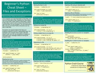 Beginner's Python
Cheat Sheet –
Files and Exceptions
Python Crash Course
A Hands-On, Project-Based
Introduction to Programming
nostarch.com/pythoncrashcourse2e
File paths (cont.)
Opening a file using an absolute path
f_path = "/home/ehmatthes/books/alice.txt"
with open(f_path) as f:
lines = f.readlines()
Opening a file on Windows
Windows will sometimes interpret forward slashes incorrectly. If
you run into this, use backslashes in your file paths.
f_path = "C:Usersehmatthesbooksalice.txt"
with open(f_path) as f:
lines = f.readlines()
What are files? What are exceptions?
Your programs can read information in from files, and
they can write data to files. Reading from files allows
you to work with a wide variety of information; writing
to files allows users to pick up where they left off the
next time they run your program. You can write text to
files, and you can store Python structures such as
lists in data files.
Exceptions are special objects that help your
programs respond to errors in appropriate ways. For
example if your program tries to open a file that
doesn’t exist, you can use exceptions to display an
informative error message instead of having the
program crash.
Reading from a file
To read from a file your program needs to open the file and
then read the contents of the file. You can read the entire
contents of the file at once, or read the file line by line. The
with statement makes sure the file is closed properly when
the program has finished accessing the file.
Reading an entire file at once
filename = 'siddhartha.txt'
with open(filename) as f_obj:
contents = f_obj.read()
print(contents)
Reading line by line
Each line that's read from the file has a newline character at the
end of the line, and the print function adds its own newline
character. The rstrip() method gets rid of the extra blank lines
this would result in when printing to the terminal.
filename = 'siddhartha.txt'
with open(filename) as f_obj:
for line in f_obj:
print(line.rstrip())
Reading from a file (cont.)
Storing the lines in a list
filename = 'siddhartha.txt'
with open(filename) as f_obj:
lines = f_obj.readlines()
for line in lines:
print(line.rstrip())
Writing to a file
Passing the 'w' argument to open() tells Python you want
to write to the file. Be careful; this will erase the contents of
the file if it already exists. Passing the 'a' argument tells
Python you want to append to the end of an existing file.
Writing to an empty file
filename = 'programming.txt'
with open(filename, 'w') as f:
f.write("I love programming!")
Writing multiple lines to an empty file
filename = 'programming.txt'
with open(filename, 'w') as f:
f.write("I love programming!n")
f.write("I love creating new games.n")
Appending to a file
filename = 'programming.txt'
with open(filename, 'a') as f:
f.write("I also love working with data.n")
f.write("I love making apps as well.n")
File paths
When Python runs the open() function, it looks for the file
in the same directory where the program that's being
executed is stored. You can open a file from a subfolder
using a relative path. You can also use an absolute path to
open any file on your system.
Opening a file from a subfolder
f_path = "text_files/alice.txt"
with open(f_path) as f:
lines = f.readlines()
for line in lines:
print(line.rstrip())
The try-except block
When you think an error may occur, you can write a try-
except block to handle the exception that might be raised.
The try block tells Python to try running some code, and
the except block tells Python what to do if the code results
in a particular kind of error.
Handling the ZeroDivisionError exception
try:
print(5/0)
except ZeroDivisionError:
print("You can't divide by zero!")
Handling the FileNotFoundError exception
f_name = 'siddhartha.txt'
try:
with open(f_name) as f:
lines = f.readlines()
except FileNotFoundError:
msg = f"Can’t find file: {f_name}."
print(msg)
Knowing which exception to handle
It can be hard to know what kind of exception to handle
when writing code. Try writing your code without a try
block, and make it generate an error. The traceback will tell
you what kind of exception your program needs to handle.
 