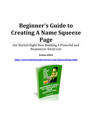 Beginner’s Guide to
Creating A Name Squeeze
Get Started Right Now Building A Powerful and
          Page
             Responsive Email List
                    Joshua Elliot
 http://www.websitemakernovice.com/SqueezePage.html
                      June 1st, 2009
 