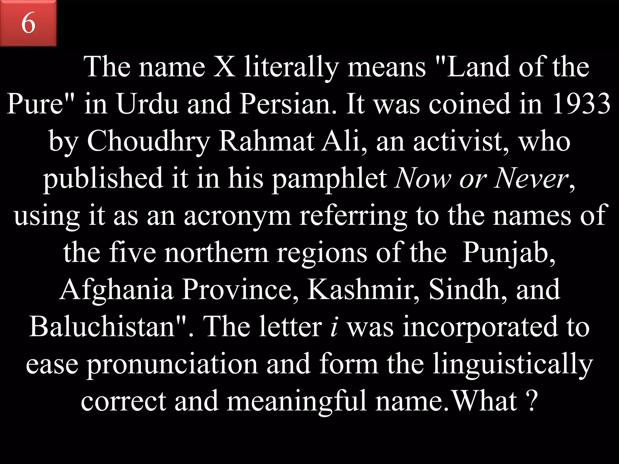 The name X literally means "Land of the
Pure" in Urdu and Persian. It was coined in 1933
by Choudhry Rahmat Ali, an activist, who
published it in his pamphlet Now or Never,
using it as an acronym referring to the names of
the five northern regions of the Punjab,
Afghania Province, Kashmir, Sindh, and
Baluchistan". The letter i was incorporated to
ease pronunciation and form the linguistically
correct and meaningful name.What ?
6
 