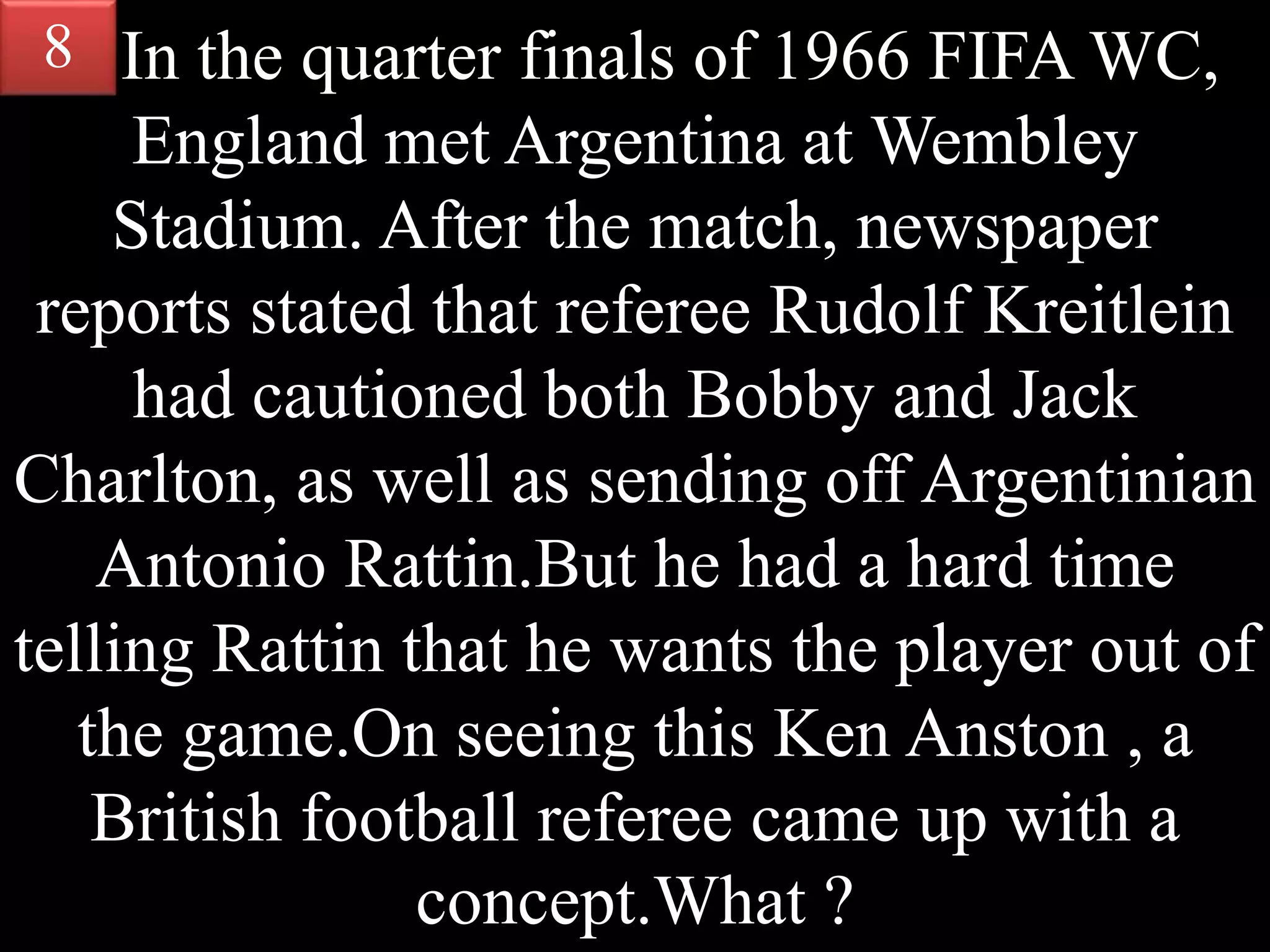 In the quarter finals of 1966 FIFA WC,
England met Argentina at Wembley
Stadium. After the match, newspaper
reports stated that referee Rudolf Kreitlein
had cautioned both Bobby and Jack
Charlton, as well as sending off Argentinian
Antonio Rattin.But he had a hard time
telling Rattin that he wants the player out of
the game.On seeing this Ken Anston , a
British football referee came up with a
concept.What ?
8
 