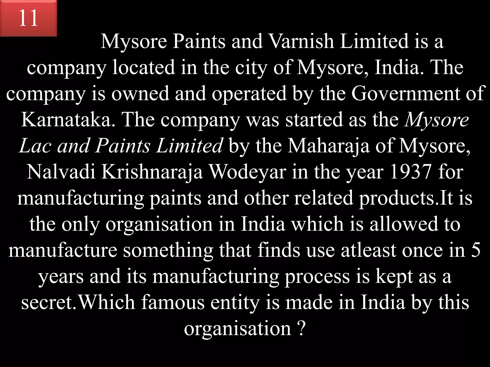 Mysore Paints and Varnish Limited is a
company located in the city of Mysore, India. The
company is owned and operated by the Government of
Karnataka. The company was started as the Mysore
Lac and Paints Limited by the Maharaja of Mysore,
Nalvadi Krishnaraja Wodeyar in the year 1937 for
manufacturing paints and other related products.It is
the only organisation in India which is allowed to
manufacture something that finds use atleast once in 5
years and its manufacturing process is kept as a
secret.Which famous entity is made in India by this
organisation ?
11
 
