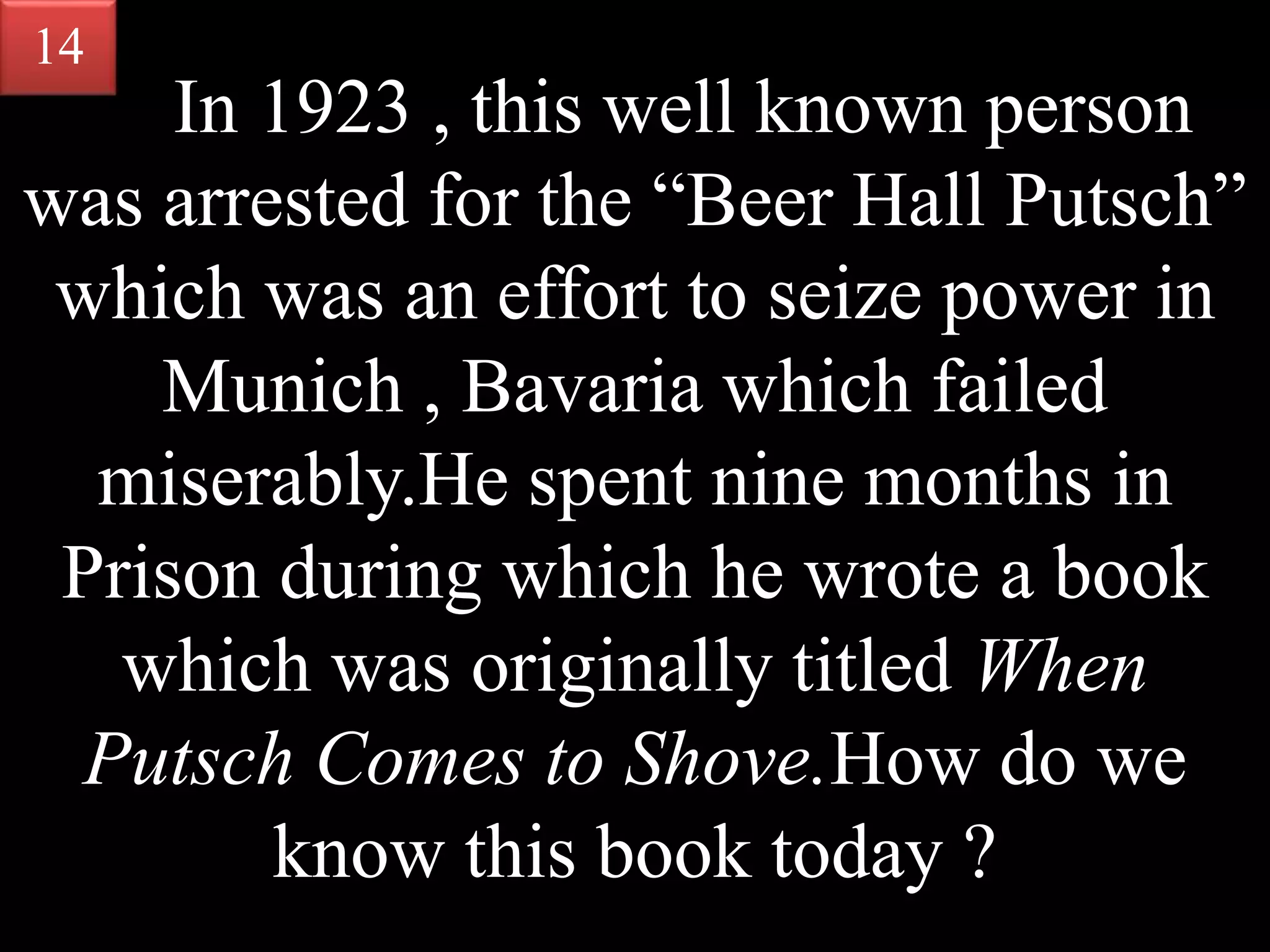 In 1923 , this well known person
was arrested for the “Beer Hall Putsch”
which was an effort to seize power in
Munich , Bavaria which failed
miserably.He spent nine months in
Prison during which he wrote a book
which was originally titled When
Putsch Comes to Shove.How do we
know this book today ?
14
 