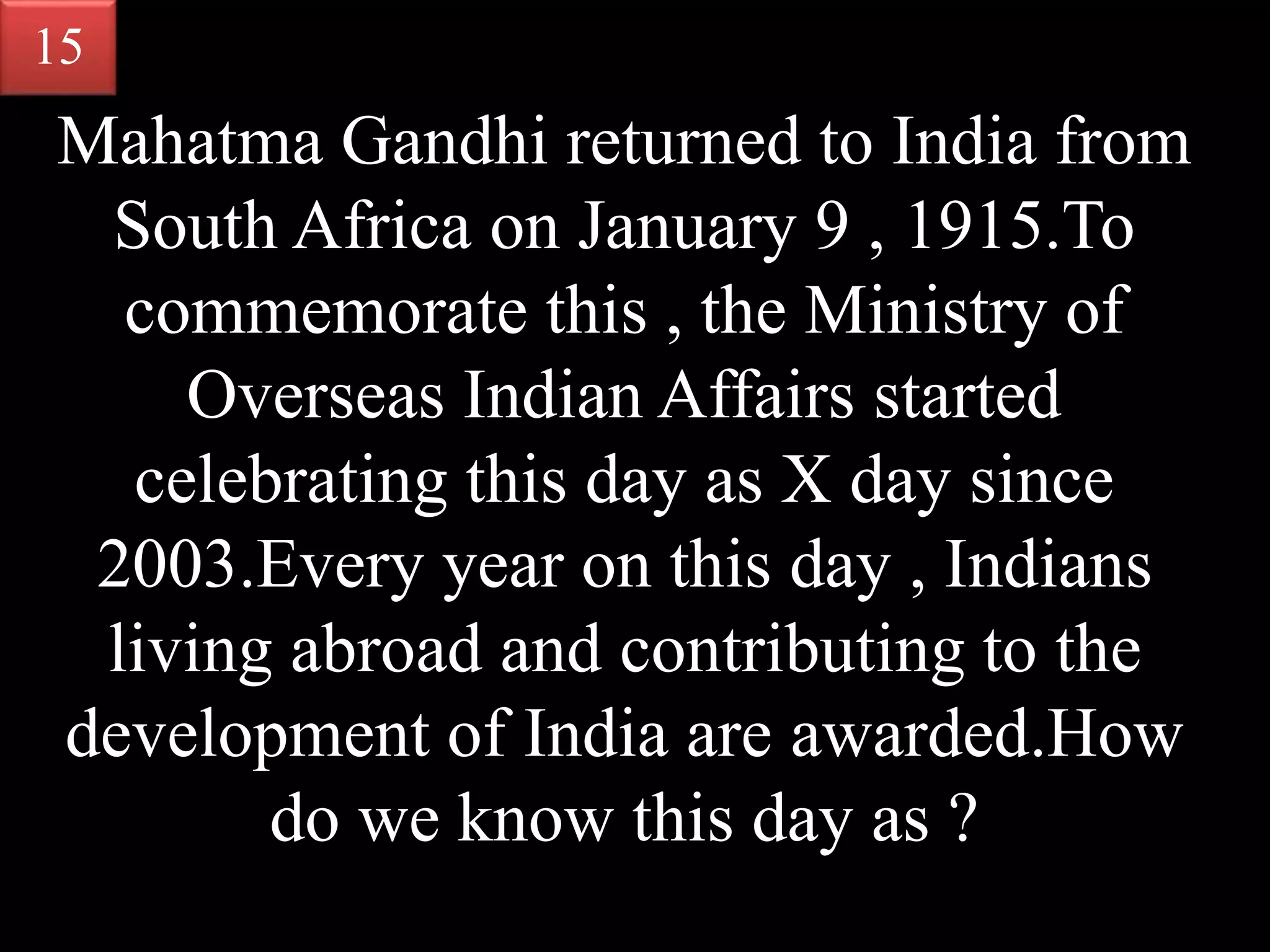 Mahatma Gandhi returned to India from
South Africa on January 9 , 1915.To
commemorate this , the Ministry of
Overseas Indian Affairs started
celebrating this day as X day since
2003.Every year on this day , Indians
living abroad and contributing to the
development of India are awarded.How
do we know this day as ?
15
 