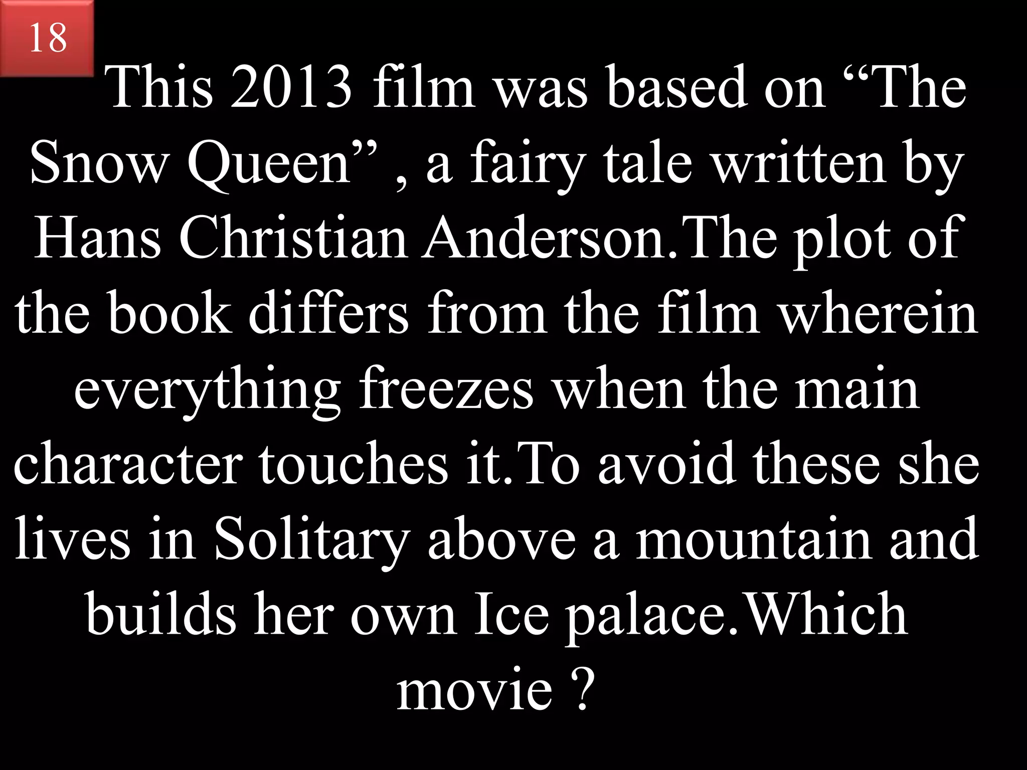 This 2013 film was based on “The
Snow Queen” , a fairy tale written by
Hans Christian Anderson.The plot of
the book differs from the film wherein
everything freezes when the main
character touches it.To avoid these she
lives in Solitary above a mountain and
builds her own Ice palace.Which
movie ?
18
 