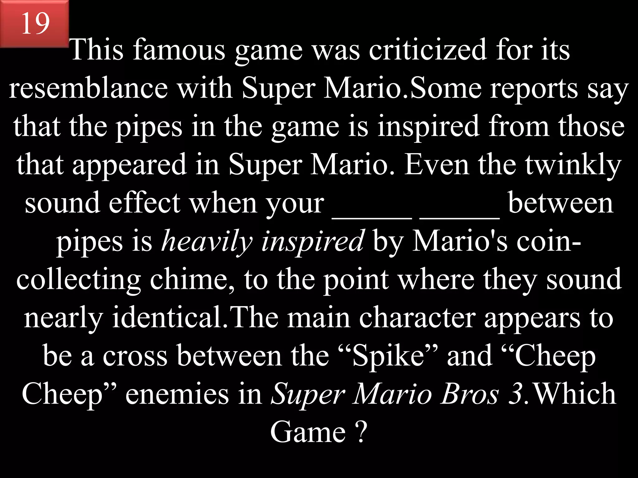 This famous game was criticized for its
resemblance with Super Mario.Some reports say
that the pipes in the game is inspired from those
that appeared in Super Mario. Even the twinkly
sound effect when your _____ _____ between
pipes is heavily inspired by Mario's coin-
collecting chime, to the point where they sound
nearly identical.The main character appears to
be a cross between the “Spike” and “Cheep
Cheep” enemies in Super Mario Bros 3.Which
Game ?
19
 