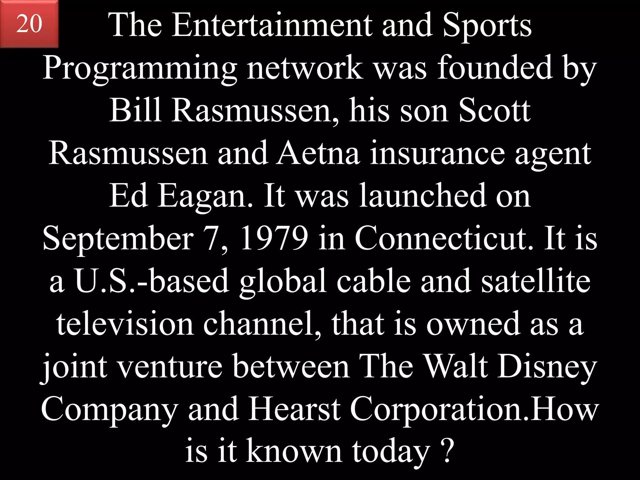 The Entertainment and Sports
Programming network was founded by
Bill Rasmussen, his son Scott
Rasmussen and Aetna insurance agent
Ed Eagan. It was launched on
September 7, 1979 in Connecticut. It is
a U.S.-based global cable and satellite
television channel, that is owned as a
joint venture between The Walt Disney
Company and Hearst Corporation.How
is it known today ?
20
 